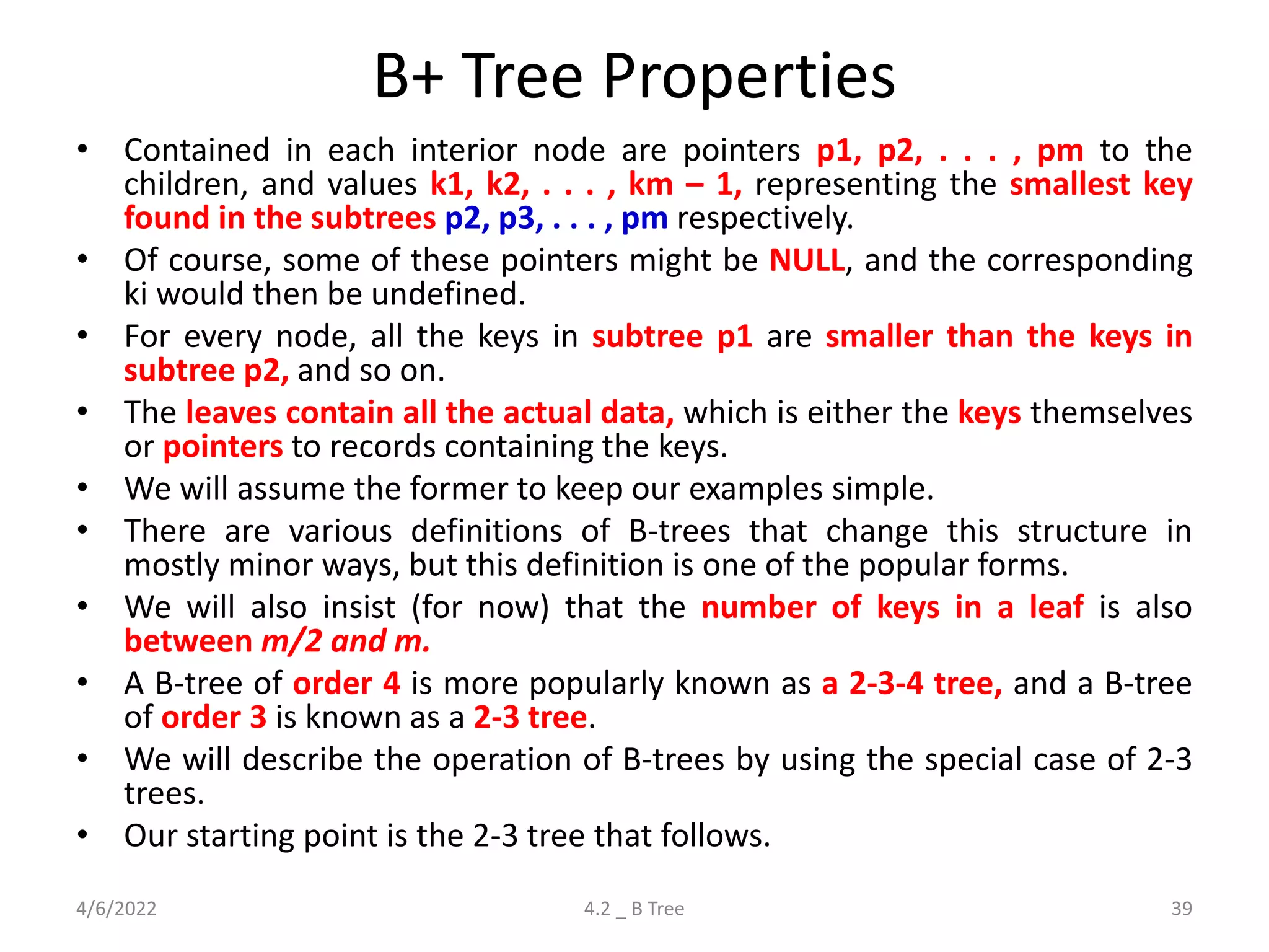 B+ Tree Properties
• Contained in each interior node are pointers p1, p2, . . . , pm to the
children, and values k1, k2, . . . , km – 1, representing the smallest key
found in the subtrees p2, p3, . . . , pm respectively.
• Of course, some of these pointers might be NULL, and the corresponding
ki would then be undefined.
• For every node, all the keys in subtree p1 are smaller than the keys in
subtree p2, and so on.
• The leaves contain all the actual data, which is either the keys themselves
or pointers to records containing the keys.
• We will assume the former to keep our examples simple.
• There are various definitions of B-trees that change this structure in
mostly minor ways, but this definition is one of the popular forms.
• We will also insist (for now) that the number of keys in a leaf is also
between m/2 and m.
• A B-tree of order 4 is more popularly known as a 2-3-4 tree, and a B-tree
of order 3 is known as a 2-3 tree.
• We will describe the operation of B-trees by using the special case of 2-3
trees.
• Our starting point is the 2-3 tree that follows.
4/6/2022 4.2 _ B Tree 39
 