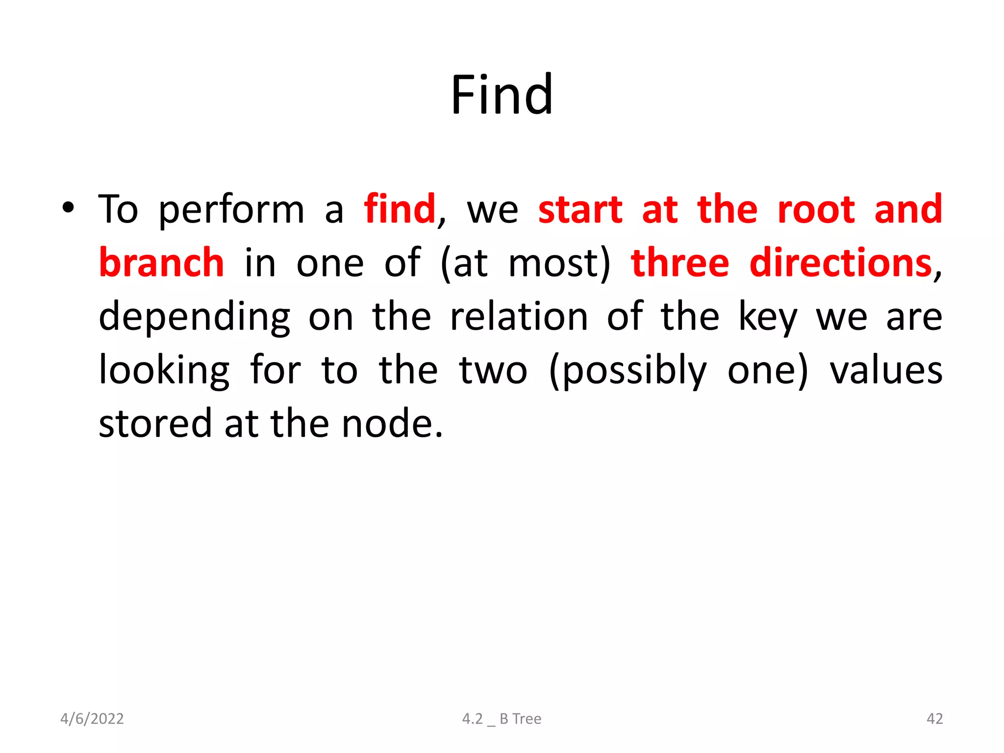Find
• To perform a find, we start at the root and
branch in one of (at most) three directions,
depending on the relation of the key we are
looking for to the two (possibly one) values
stored at the node.
4/6/2022 4.2 _ B Tree 42
 