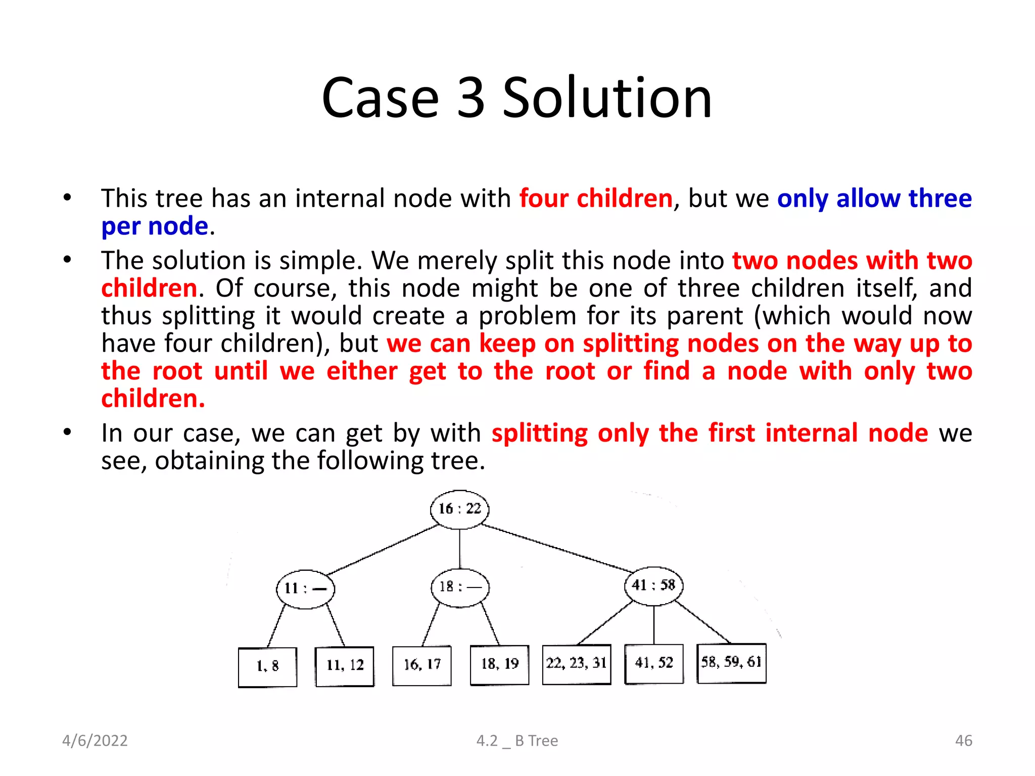 Case 3 Solution
• This tree has an internal node with four children, but we only allow three
per node.
• The solution is simple. We merely split this node into two nodes with two
children. Of course, this node might be one of three children itself, and
thus splitting it would create a problem for its parent (which would now
have four children), but we can keep on splitting nodes on the way up to
the root until we either get to the root or find a node with only two
children.
• In our case, we can get by with splitting only the first internal node we
see, obtaining the following tree.
4/6/2022 4.2 _ B Tree 46
 