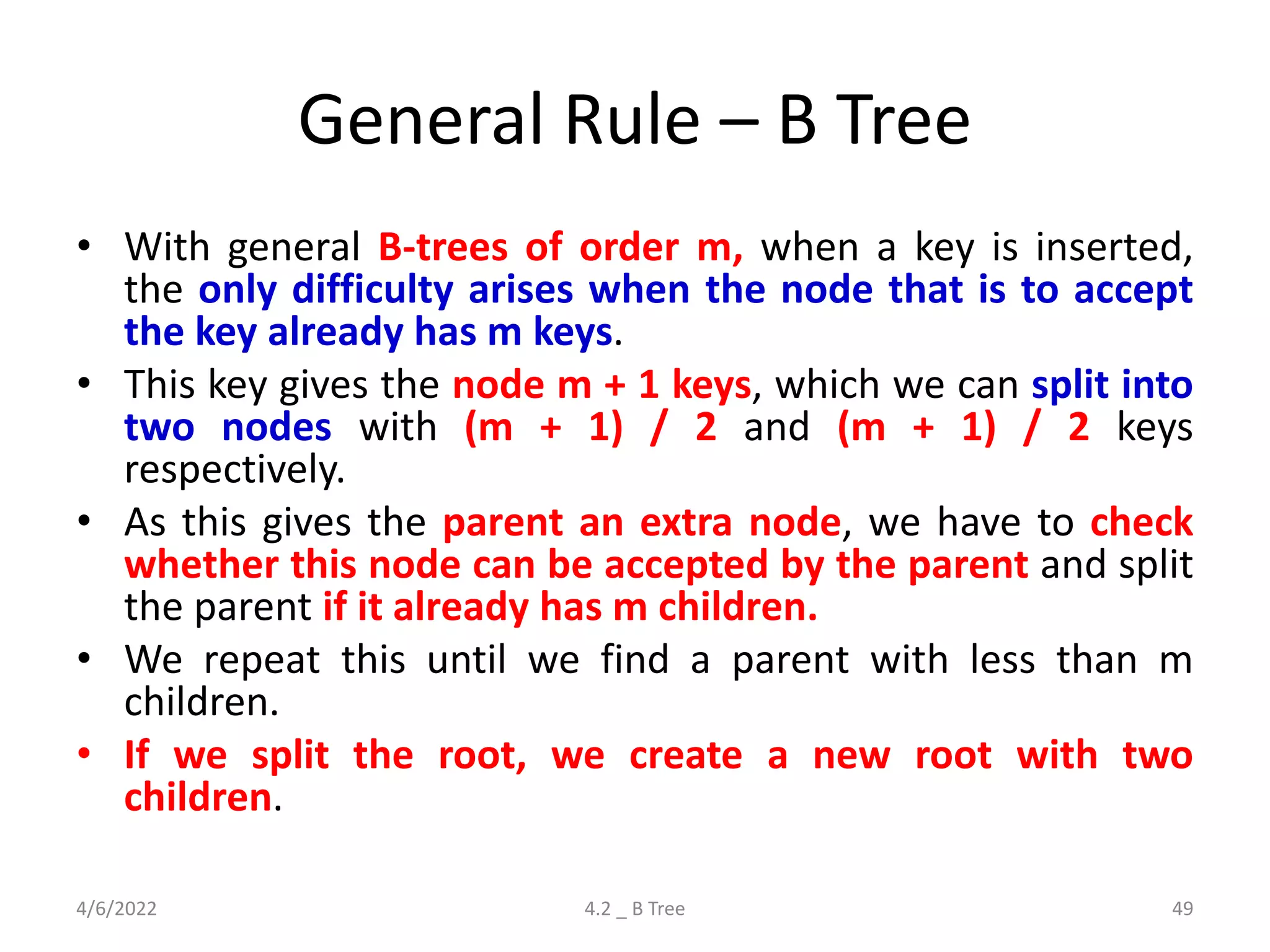 General Rule – B Tree
• With general B-trees of order m, when a key is inserted,
the only difficulty arises when the node that is to accept
the key already has m keys.
• This key gives the node m + 1 keys, which we can split into
two nodes with (m + 1) / 2 and (m + 1) / 2 keys
respectively.
• As this gives the parent an extra node, we have to check
whether this node can be accepted by the parent and split
the parent if it already has m children.
• We repeat this until we find a parent with less than m
children.
• If we split the root, we create a new root with two
children.
4/6/2022 4.2 _ B Tree 49
 