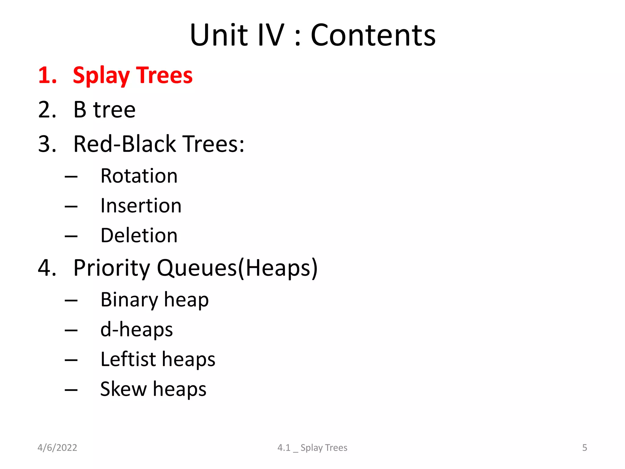 Unit IV : Contents
1. Splay Trees
2. B tree
3. Red-Black Trees:
– Rotation
– Insertion
– Deletion
4. Priority Queues(Heaps)
– Binary heap
– d-heaps
– Leftist heaps
– Skew heaps
4/6/2022 5
4.1 _ Splay Trees
 