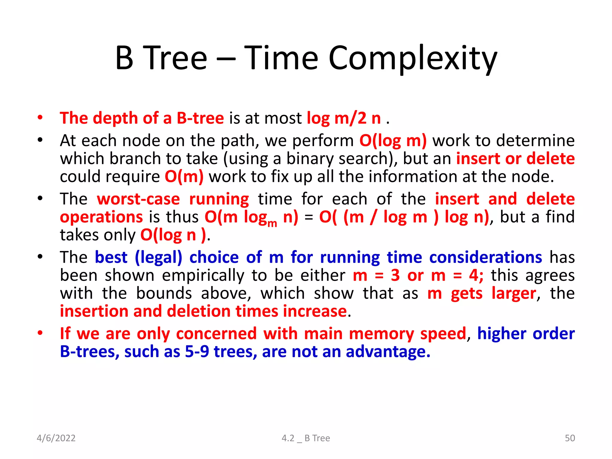 B Tree – Time Complexity
• The depth of a B-tree is at most log m/2 n .
• At each node on the path, we perform O(log m) work to determine
which branch to take (using a binary search), but an insert or delete
could require O(m) work to fix up all the information at the node.
• The worst-case running time for each of the insert and delete
operations is thus O(m logm n) = O( (m / log m ) log n), but a find
takes only O(log n ).
• The best (legal) choice of m for running time considerations has
been shown empirically to be either m = 3 or m = 4; this agrees
with the bounds above, which show that as m gets larger, the
insertion and deletion times increase.
• If we are only concerned with main memory speed, higher order
B-trees, such as 5-9 trees, are not an advantage.
4/6/2022 4.2 _ B Tree 50
 