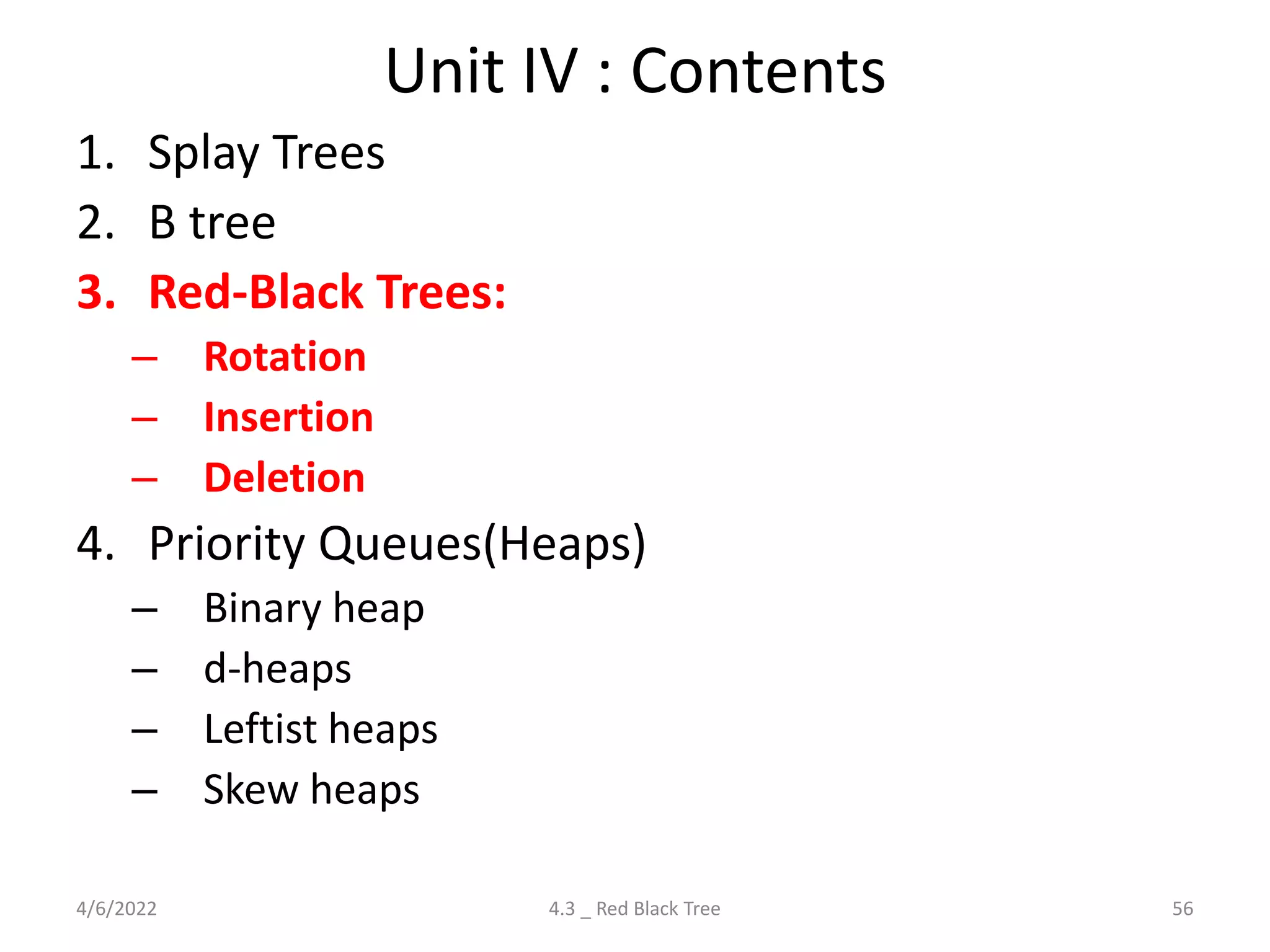 Unit IV : Contents
1. Splay Trees
2. B tree
3. Red-Black Trees:
– Rotation
– Insertion
– Deletion
4. Priority Queues(Heaps)
– Binary heap
– d-heaps
– Leftist heaps
– Skew heaps
4/6/2022 56
4.3 _ Red Black Tree
 