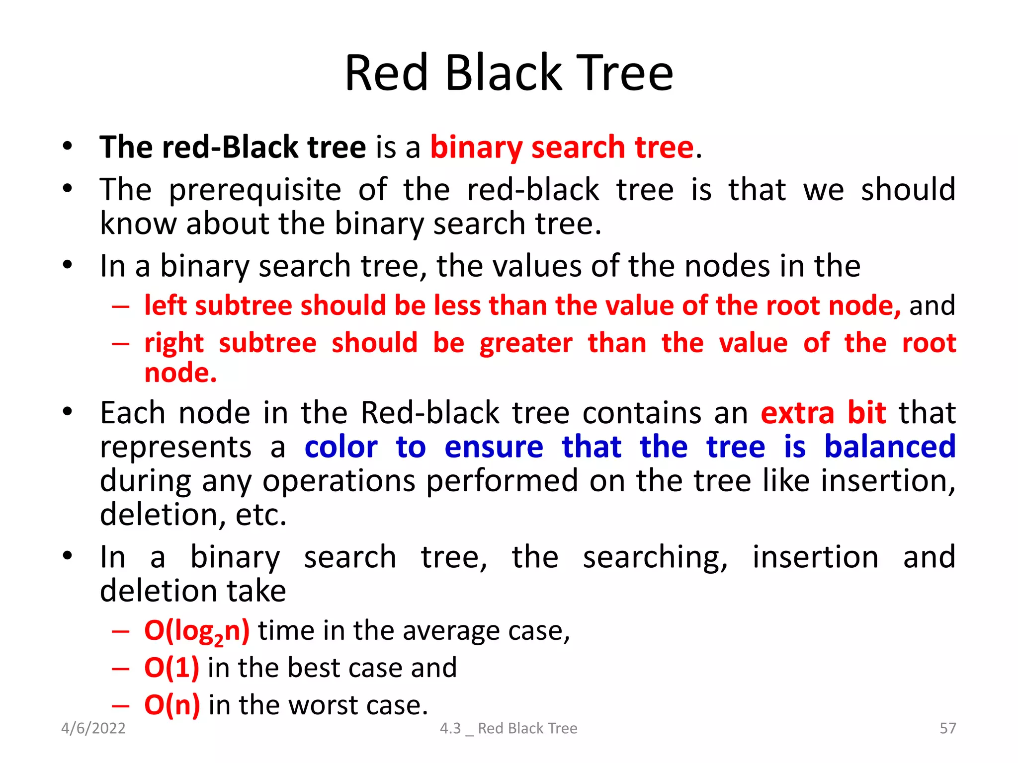 Red Black Tree
• The red-Black tree is a binary search tree.
• The prerequisite of the red-black tree is that we should
know about the binary search tree.
• In a binary search tree, the values of the nodes in the
– left subtree should be less than the value of the root node, and
– right subtree should be greater than the value of the root
node.
• Each node in the Red-black tree contains an extra bit that
represents a color to ensure that the tree is balanced
during any operations performed on the tree like insertion,
deletion, etc.
• In a binary search tree, the searching, insertion and
deletion take
– O(log2n) time in the average case,
– O(1) in the best case and
– O(n) in the worst case.
4/6/2022 4.3 _ Red Black Tree 57
 
