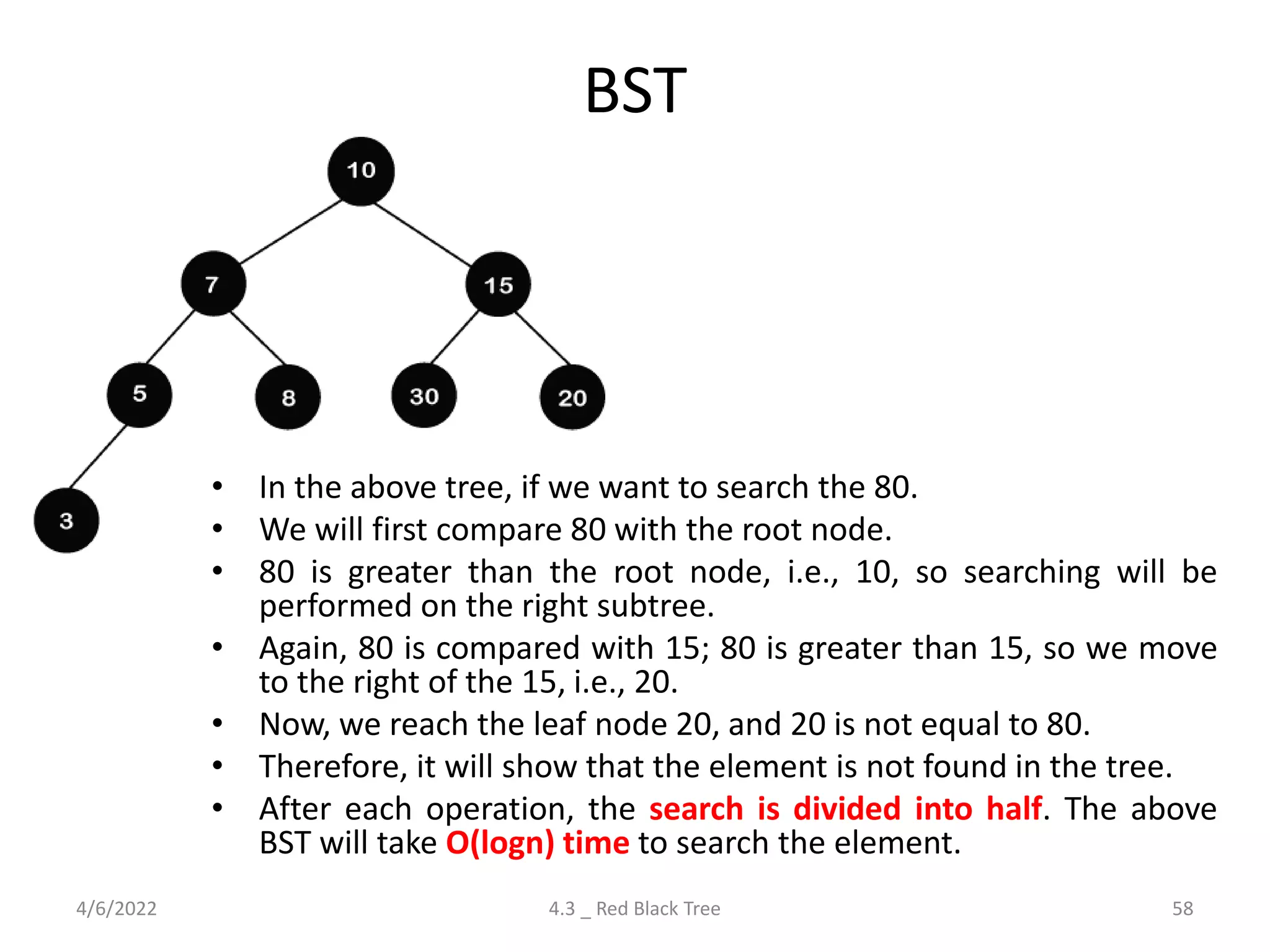 BST
• In the above tree, if we want to search the 80.
• We will first compare 80 with the root node.
• 80 is greater than the root node, i.e., 10, so searching will be
performed on the right subtree.
• Again, 80 is compared with 15; 80 is greater than 15, so we move
to the right of the 15, i.e., 20.
• Now, we reach the leaf node 20, and 20 is not equal to 80.
• Therefore, it will show that the element is not found in the tree.
• After each operation, the search is divided into half. The above
BST will take O(logn) time to search the element.
4/6/2022 4.3 _ Red Black Tree 58
 