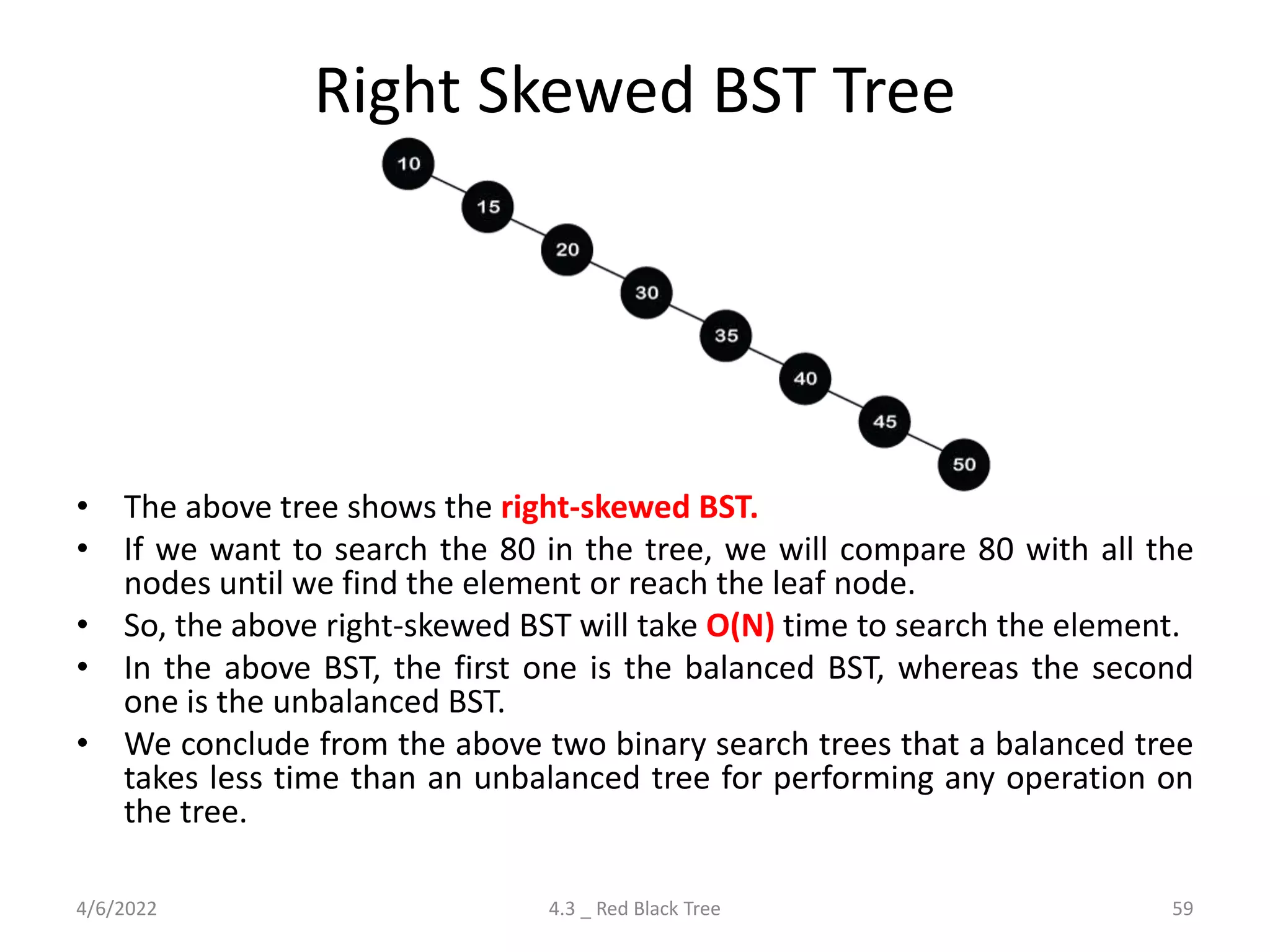 Right Skewed BST Tree
• The above tree shows the right-skewed BST.
• If we want to search the 80 in the tree, we will compare 80 with all the
nodes until we find the element or reach the leaf node.
• So, the above right-skewed BST will take O(N) time to search the element.
• In the above BST, the first one is the balanced BST, whereas the second
one is the unbalanced BST.
• We conclude from the above two binary search trees that a balanced tree
takes less time than an unbalanced tree for performing any operation on
the tree.
4/6/2022 4.3 _ Red Black Tree 59
 