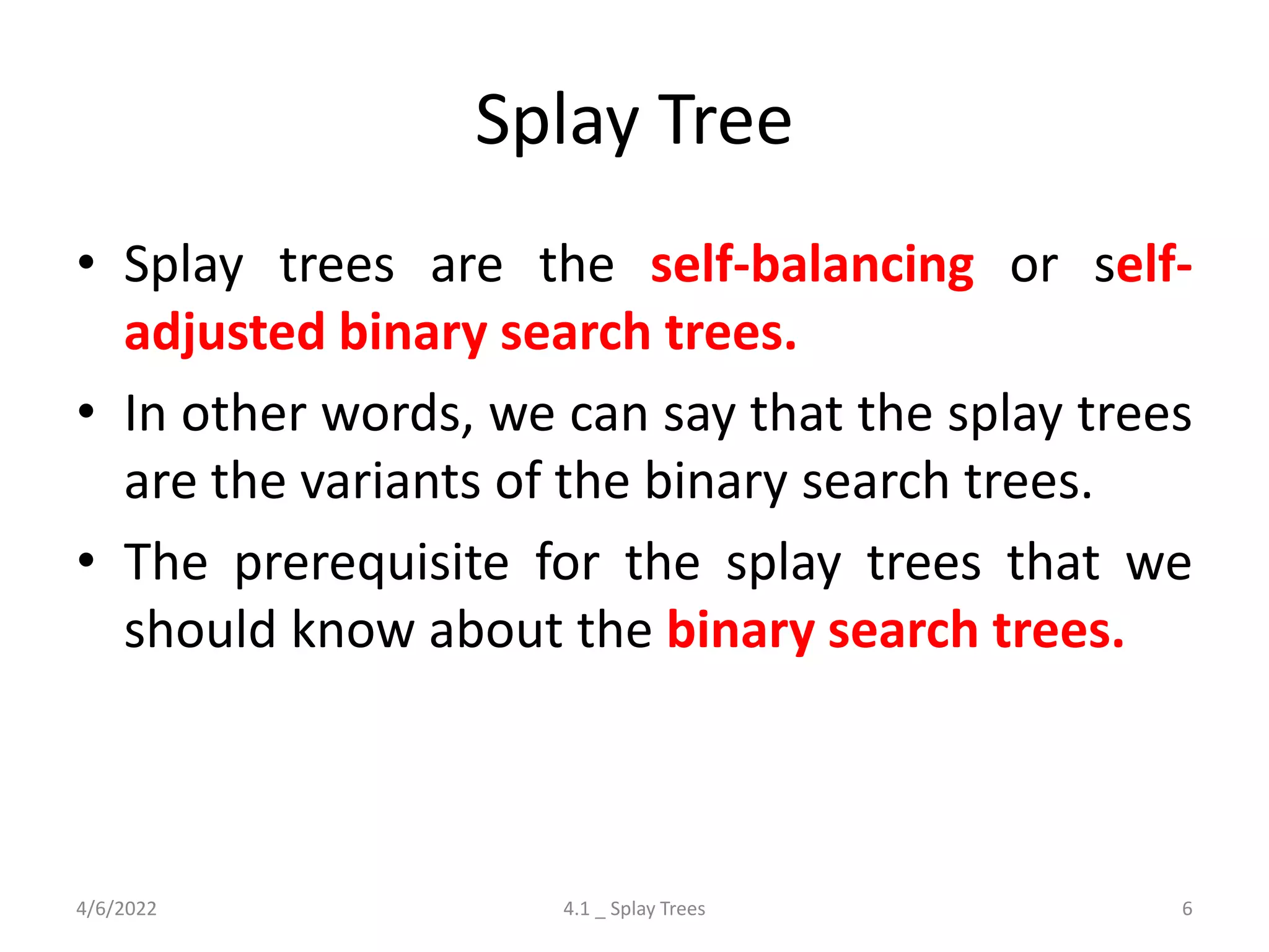 Splay Tree
• Splay trees are the self-balancing or self-
adjusted binary search trees.
• In other words, we can say that the splay trees
are the variants of the binary search trees.
• The prerequisite for the splay trees that we
should know about the binary search trees.
4/6/2022 4.1 _ Splay Trees 6
 