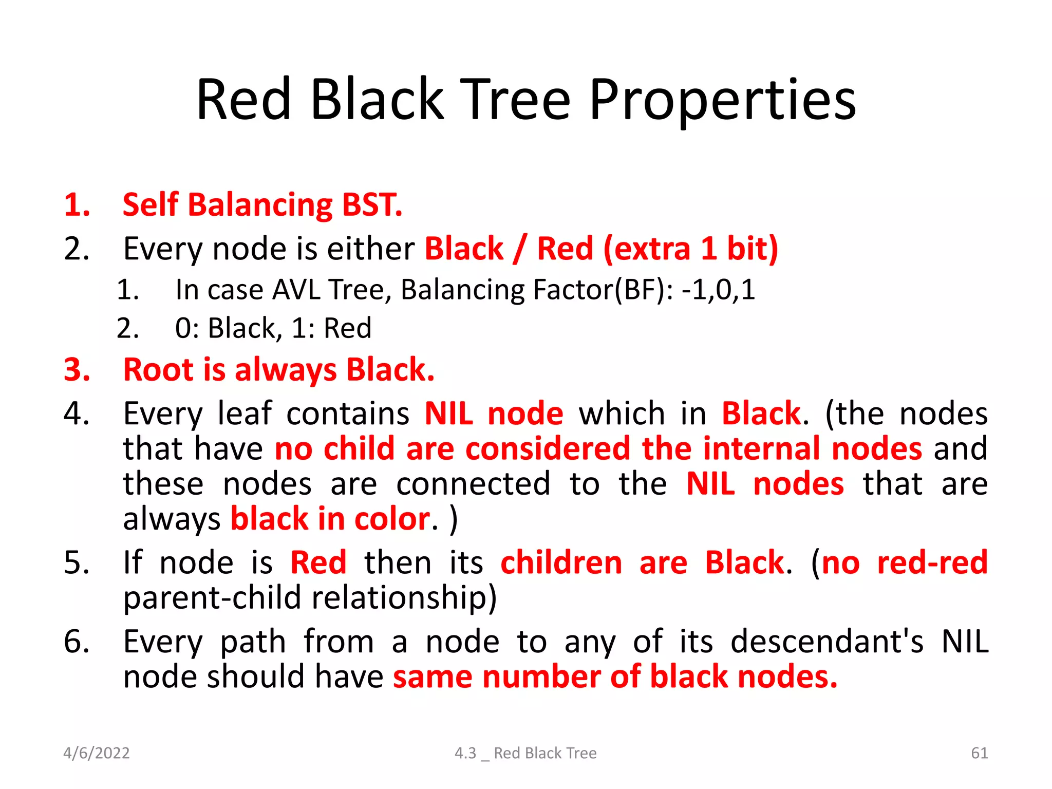 Red Black Tree Properties
1. Self Balancing BST.
2. Every node is either Black / Red (extra 1 bit)
1. In case AVL Tree, Balancing Factor(BF): -1,0,1
2. 0: Black, 1: Red
3. Root is always Black.
4. Every leaf contains NIL node which in Black. (the nodes
that have no child are considered the internal nodes and
these nodes are connected to the NIL nodes that are
always black in color. )
5. If node is Red then its children are Black. (no red-red
parent-child relationship)
6. Every path from a node to any of its descendant's NIL
node should have same number of black nodes.
4/6/2022 4.3 _ Red Black Tree 61
 