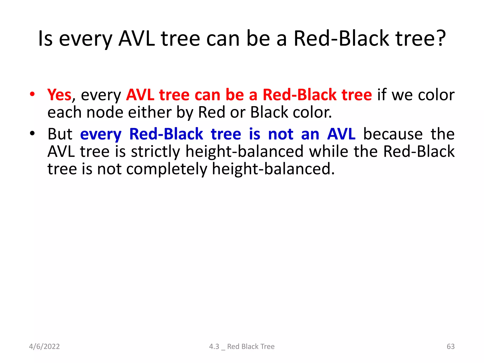 Is every AVL tree can be a Red-Black tree?
• Yes, every AVL tree can be a Red-Black tree if we color
each node either by Red or Black color.
• But every Red-Black tree is not an AVL because the
AVL tree is strictly height-balanced while the Red-Black
tree is not completely height-balanced.
4/6/2022 4.3 _ Red Black Tree 63
 