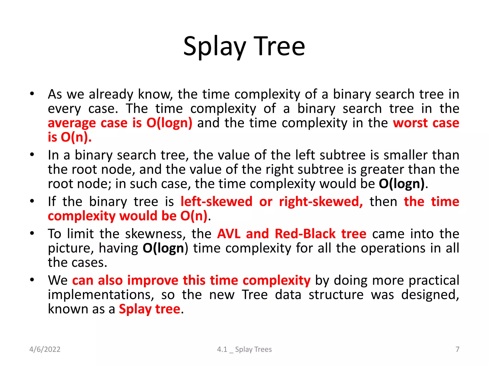 Splay Tree
• As we already know, the time complexity of a binary search tree in
every case. The time complexity of a binary search tree in the
average case is O(logn) and the time complexity in the worst case
is O(n).
• In a binary search tree, the value of the left subtree is smaller than
the root node, and the value of the right subtree is greater than the
root node; in such case, the time complexity would be O(logn).
• If the binary tree is left-skewed or right-skewed, then the time
complexity would be O(n).
• To limit the skewness, the AVL and Red-Black tree came into the
picture, having O(logn) time complexity for all the operations in all
the cases.
• We can also improve this time complexity by doing more practical
implementations, so the new Tree data structure was designed,
known as a Splay tree.
4/6/2022 4.1 _ Splay Trees 7
 