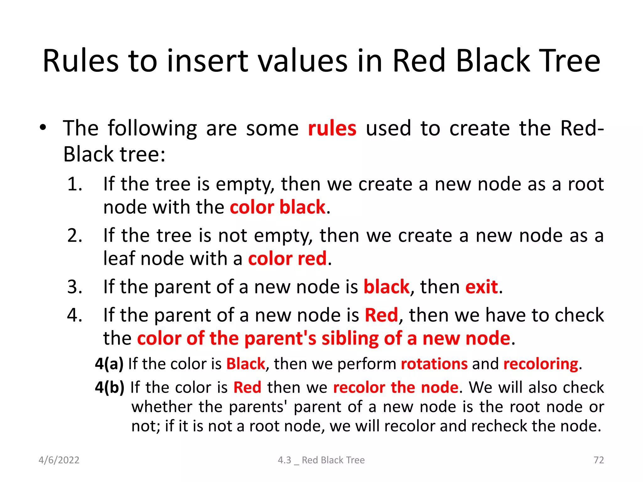 Rules to insert values in Red Black Tree
• The following are some rules used to create the Red-
Black tree:
1. If the tree is empty, then we create a new node as a root
node with the color black.
2. If the tree is not empty, then we create a new node as a
leaf node with a color red.
3. If the parent of a new node is black, then exit.
4. If the parent of a new node is Red, then we have to check
the color of the parent's sibling of a new node.
4(a) If the color is Black, then we perform rotations and recoloring.
4(b) If the color is Red then we recolor the node. We will also check
whether the parents' parent of a new node is the root node or
not; if it is not a root node, we will recolor and recheck the node.
4/6/2022 4.3 _ Red Black Tree 72
 