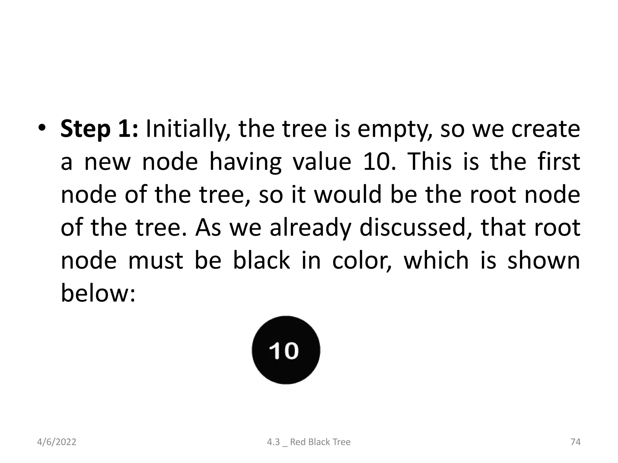 • Step 1: Initially, the tree is empty, so we create
a new node having value 10. This is the first
node of the tree, so it would be the root node
of the tree. As we already discussed, that root
node must be black in color, which is shown
below:
4/6/2022 4.3 _ Red Black Tree 74
 
