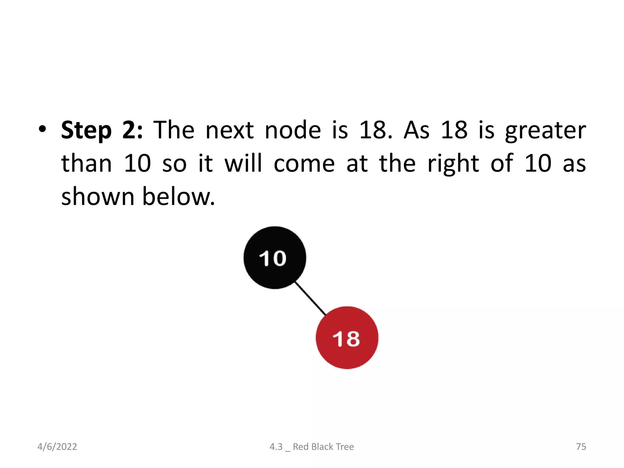 • Step 2: The next node is 18. As 18 is greater
than 10 so it will come at the right of 10 as
shown below.
4/6/2022 4.3 _ Red Black Tree 75
 
