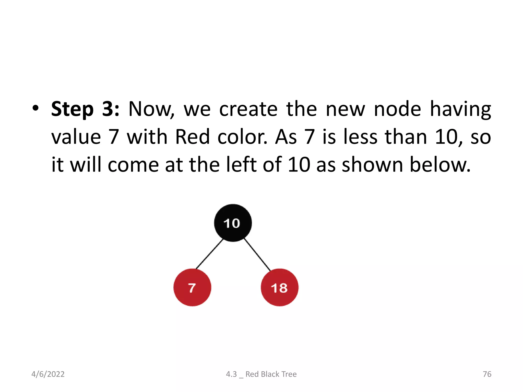 • Step 3: Now, we create the new node having
value 7 with Red color. As 7 is less than 10, so
it will come at the left of 10 as shown below.
4/6/2022 4.3 _ Red Black Tree 76
 