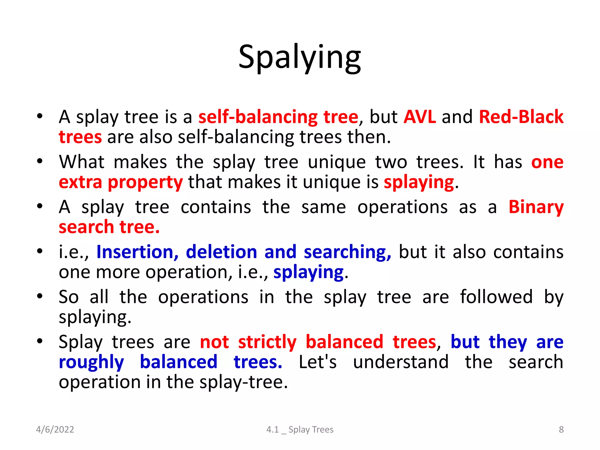 Spalying
• A splay tree is a self-balancing tree, but AVL and Red-Black
trees are also self-balancing trees then.
• What makes the splay tree unique two trees. It has one
extra property that makes it unique is splaying.
• A splay tree contains the same operations as a Binary
search tree.
• i.e., Insertion, deletion and searching, but it also contains
one more operation, i.e., splaying.
• So all the operations in the splay tree are followed by
splaying.
• Splay trees are not strictly balanced trees, but they are
roughly balanced trees. Let's understand the search
operation in the splay-tree.
4/6/2022 4.1 _ Splay Trees 8
 