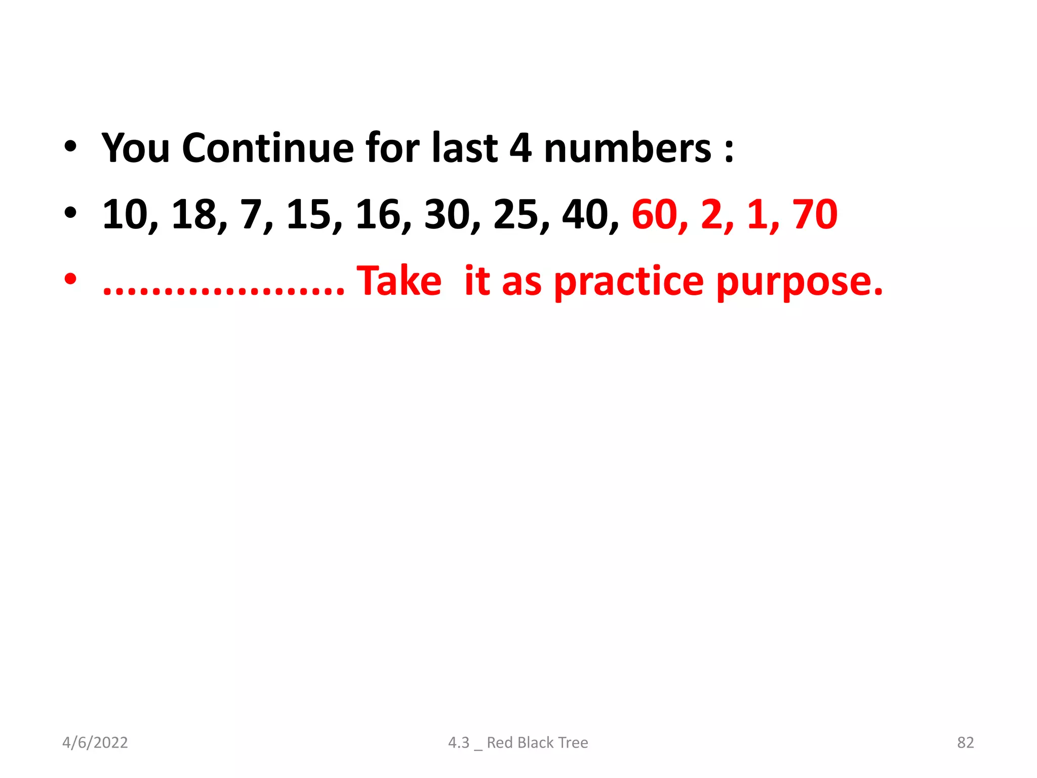 • You Continue for last 4 numbers :
• 10, 18, 7, 15, 16, 30, 25, 40, 60, 2, 1, 70
• .................... Take it as practice purpose.
4/6/2022 4.3 _ Red Black Tree 82
 