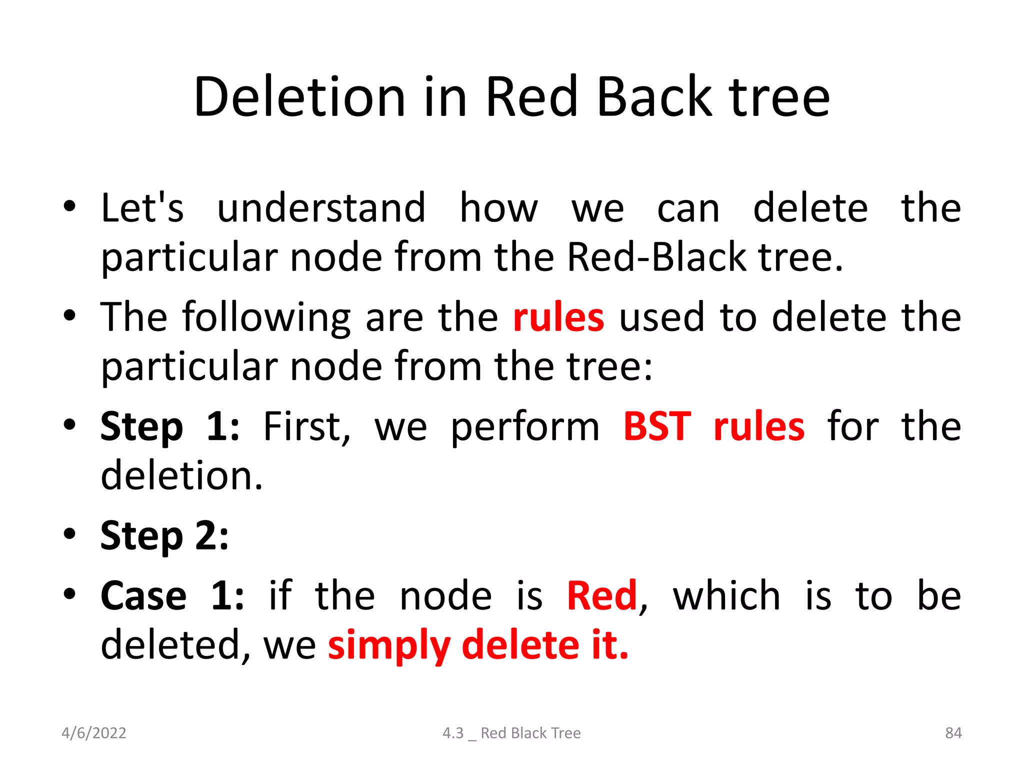 Deletion in Red Back tree
• Let's understand how we can delete the
particular node from the Red-Black tree.
• The following are the rules used to delete the
particular node from the tree:
• Step 1: First, we perform BST rules for the
deletion.
• Step 2:
• Case 1: if the node is Red, which is to be
deleted, we simply delete it.
4/6/2022 4.3 _ Red Black Tree 84
 