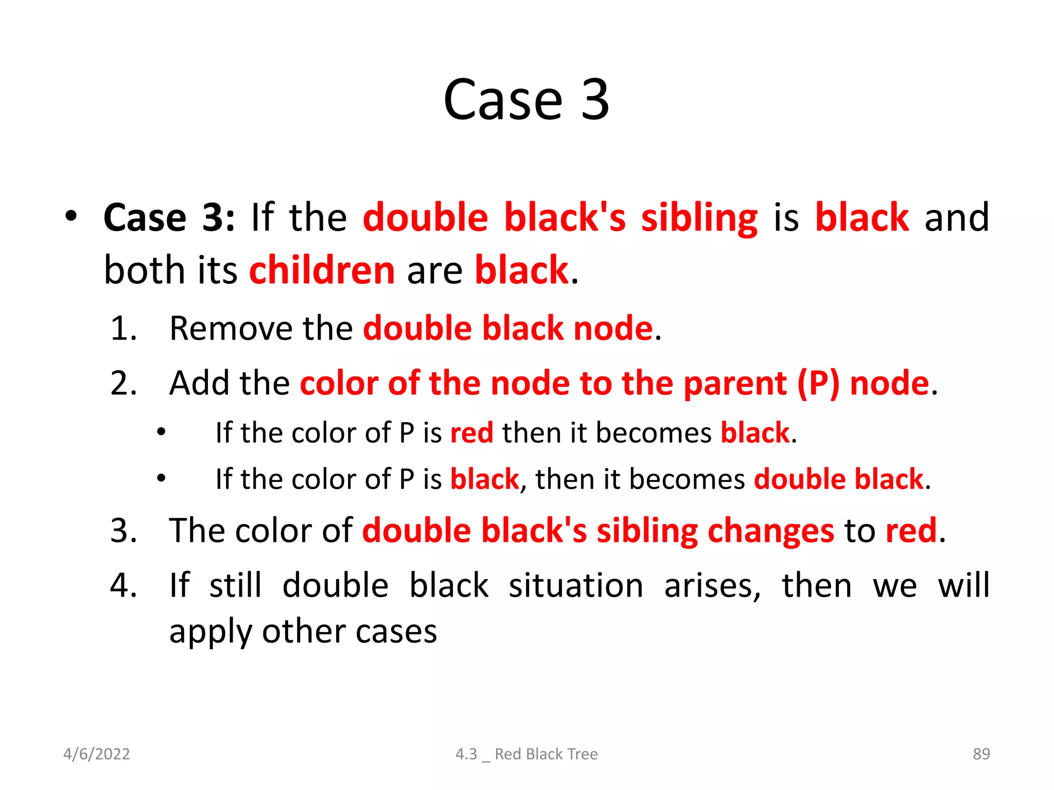Case 3
• Case 3: If the double black's sibling is black and
both its children are black.
1. Remove the double black node.
2. Add the color of the node to the parent (P) node.
• If the color of P is red then it becomes black.
• If the color of P is black, then it becomes double black.
3. The color of double black's sibling changes to red.
4. If still double black situation arises, then we will
apply other cases
4/6/2022 4.3 _ Red Black Tree 89
 