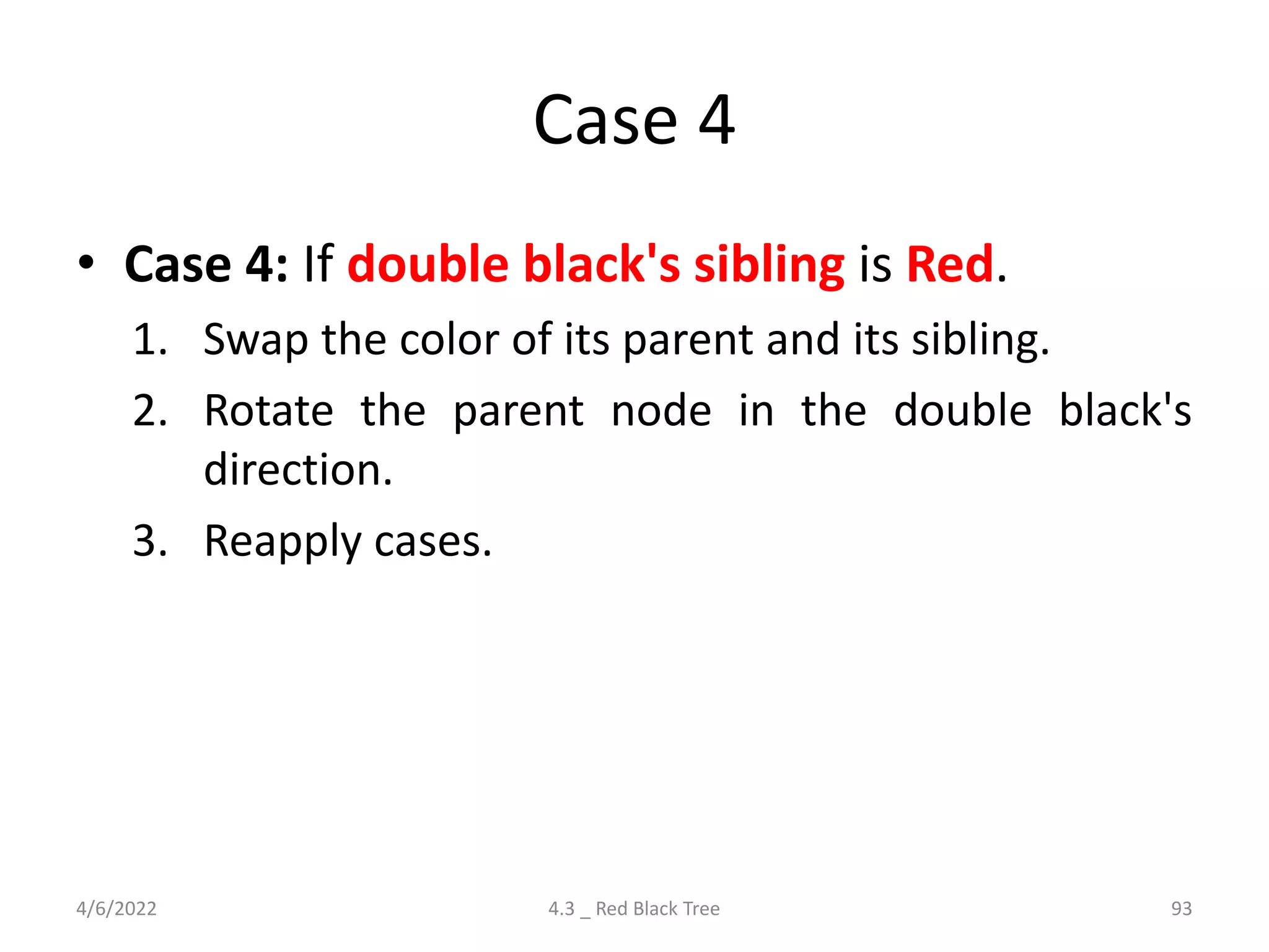 Case 4
• Case 4: If double black's sibling is Red.
1. Swap the color of its parent and its sibling.
2. Rotate the parent node in the double black's
direction.
3. Reapply cases.
4/6/2022 4.3 _ Red Black Tree 93
 