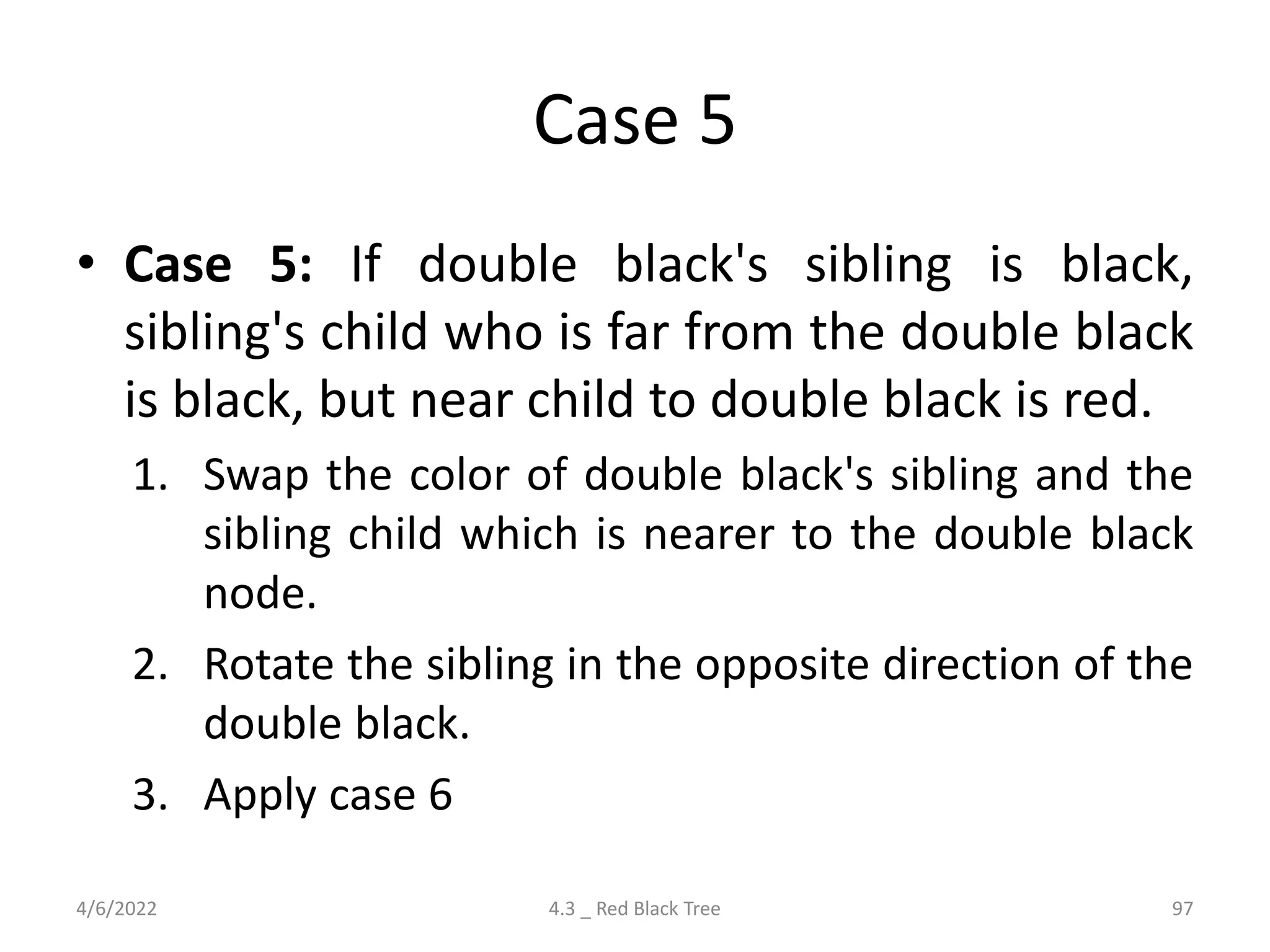 Case 5
• Case 5: If double black's sibling is black,
sibling's child who is far from the double black
is black, but near child to double black is red.
1. Swap the color of double black's sibling and the
sibling child which is nearer to the double black
node.
2. Rotate the sibling in the opposite direction of the
double black.
3. Apply case 6
4/6/2022 4.3 _ Red Black Tree 97
 