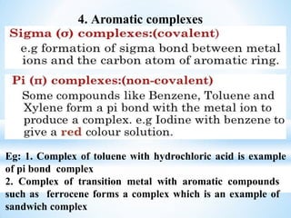 4. Aromatic complexes
Eg: 1. Complex of toluene with hydrochloric acid is example
of pi bond complex
2. Complex of transition metal with aromatic compounds
such as ferrocene forms a complex which is an example of
sandwich complex
 