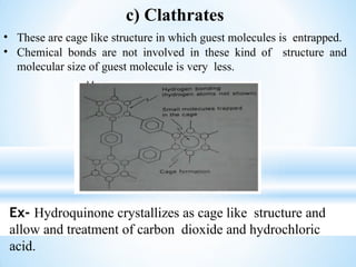 c) Clathrates
• These are cage like structure in which guest molecules is entrapped.
• Chemical bonds are not involved in these kind of structure and
molecular size of guest molecule is very less.
Ex- Hydroquinone crystallizes as cage like structure and
allow and treatment of carbon dioxide and hydrochloric
acid.
 
