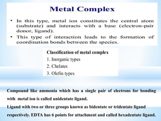 Compound like ammonia which has a single pair of electrons for bonding
with metal ion is called unidentate ligand.
Ligand with two or three groups known as bidentate or tridentate ligand
respectively. EDTA has 6 points for attachment and called hexadentate ligand.
 