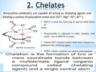• EDTA is used for removing di and trivalent forms
of
water.
• Procainamide is subjected to make complex with
cupric ions at pH4 for its assay.
• Vitamin B12 contains metal cobalt that is bound to a
porphyrin like chelating agent.
• EDTA, citrates, oxalates are used as anticoagulant.
 