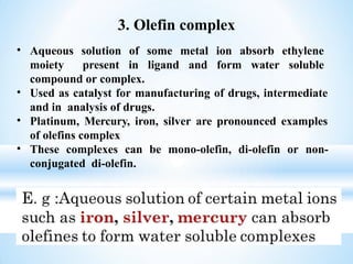 • Aqueous solution of some metal ion absorb ethylene
moiety present in ligand and form water soluble
compound or complex.
• Used as catalyst for manufacturing of drugs, intermediate
and in analysis of drugs.
• Platinum, Mercury, iron, silver are pronounced examples
of olefins complex
• These complexes can be mono-olefin, di-olefin or non-
conjugated di-olefin.
3. Olefin complex
 