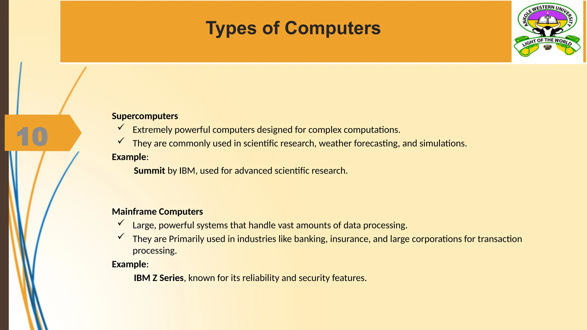 10
Types of Computers
Supercomputers
 Extremely powerful computers designed for complex computations.
 They are commonly used in scientific research, weather forecasting, and simulations.
Example:
Summit by IBM, used for advanced scientific research.
Mainframe Computers
 Large, powerful systems that handle vast amounts of data processing.
 They are Primarily used in industries like banking, insurance, and large corporations for transaction
processing.
Example:
IBM Z Series, known for its reliability and security features.
 