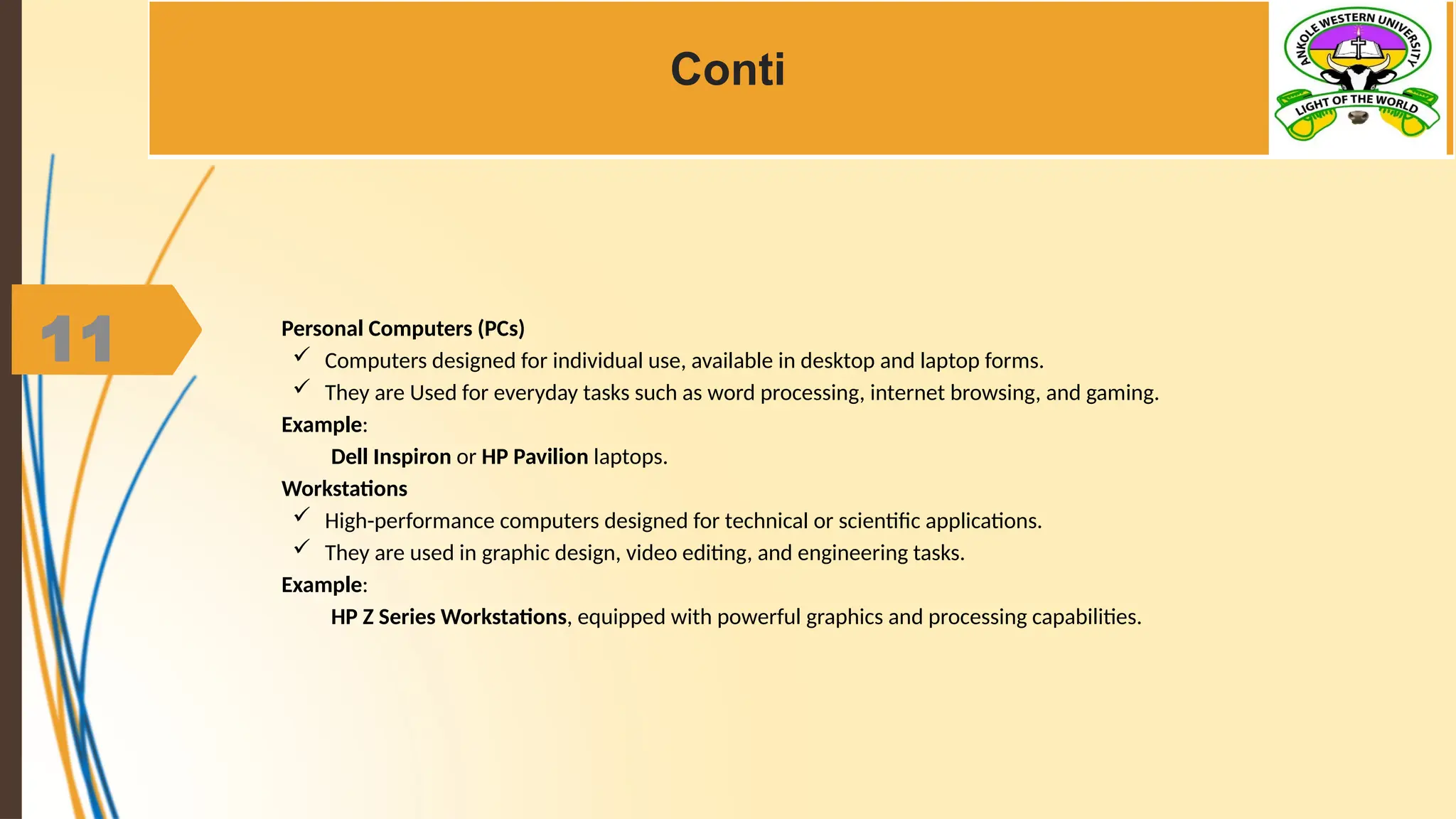 11
Conti
Personal Computers (PCs)
 Computers designed for individual use, available in desktop and laptop forms.
 They are Used for everyday tasks such as word processing, internet browsing, and gaming.
Example:
Dell Inspiron or HP Pavilion laptops.
Workstations
 High-performance computers designed for technical or scientific applications.
 They are used in graphic design, video editing, and engineering tasks.
Example:
HP Z Series Workstations, equipped with powerful graphics and processing capabilities.
 