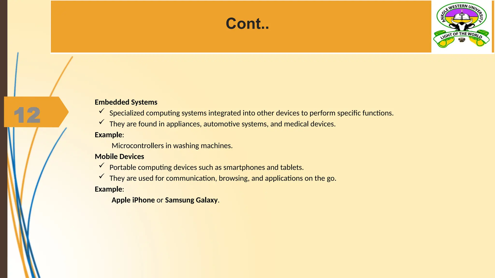 12
Cont..
Embedded Systems
 Specialized computing systems integrated into other devices to perform specific functions.
 They are found in appliances, automotive systems, and medical devices.
Example:
Microcontrollers in washing machines.
Mobile Devices
 Portable computing devices such as smartphones and tablets.
 They are used for communication, browsing, and applications on the go.
Example:
Apple iPhone or Samsung Galaxy.
 