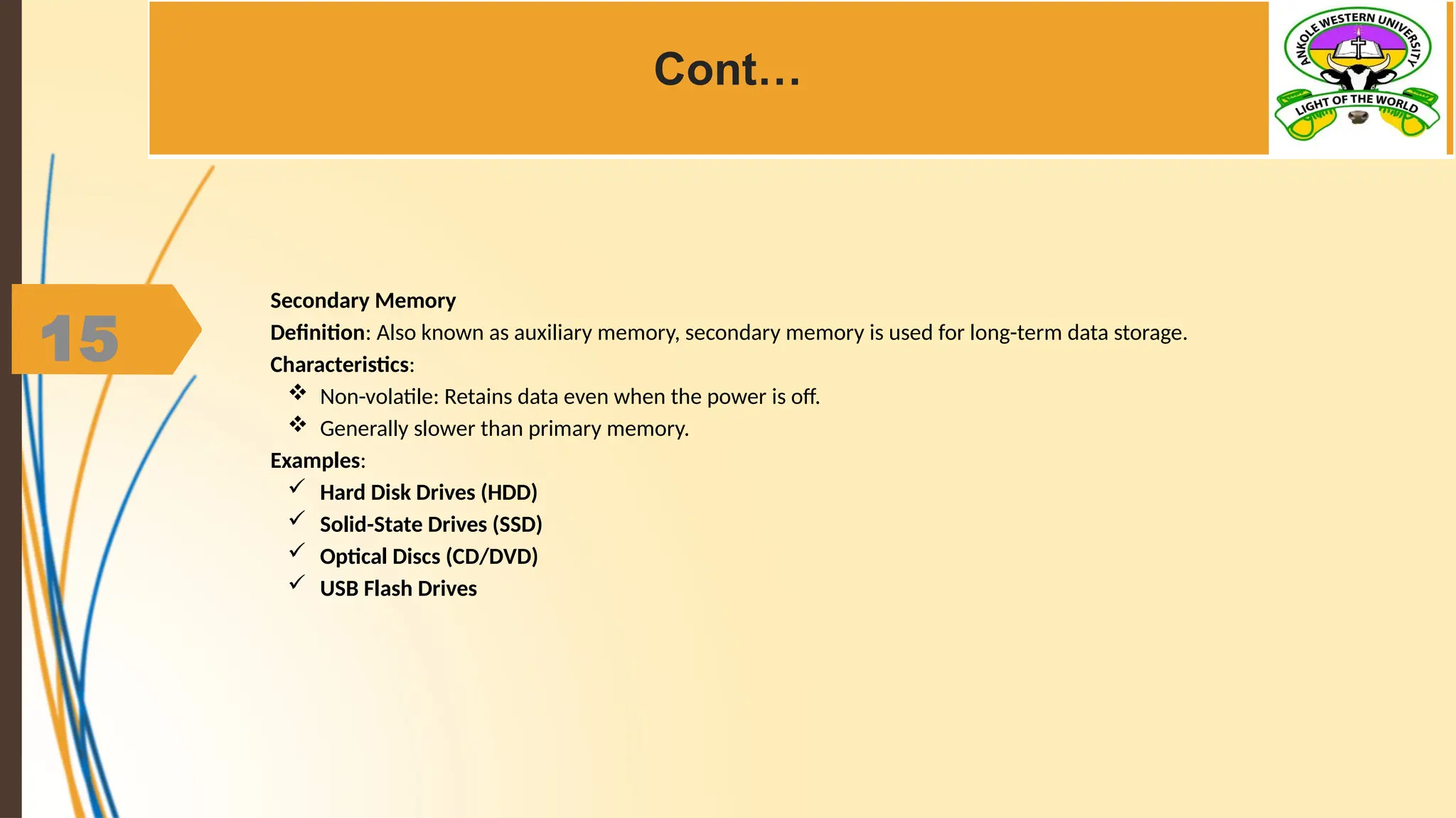 15
Cont…
Secondary Memory
Definition: Also known as auxiliary memory, secondary memory is used for long-term data storage.
Characteristics:
 Non-volatile: Retains data even when the power is off.
 Generally slower than primary memory.
Examples:
 Hard Disk Drives (HDD)
 Solid-State Drives (SSD)
 Optical Discs (CD/DVD)
 USB Flash Drives
 