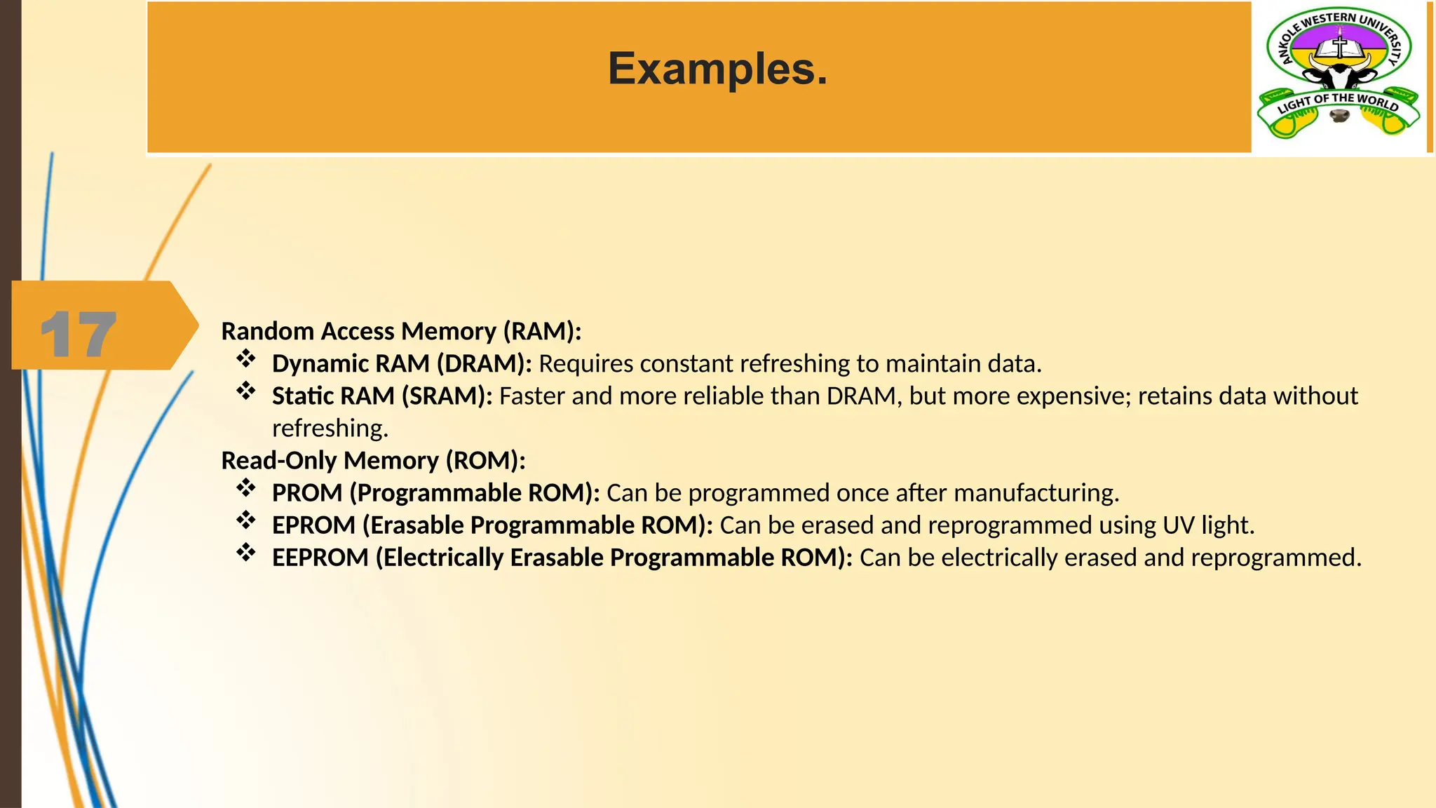17
Examples.
Random Access Memory (RAM):
 Dynamic RAM (DRAM): Requires constant refreshing to maintain data.
 Static RAM (SRAM): Faster and more reliable than DRAM, but more expensive; retains data without
refreshing.
Read-Only Memory (ROM):
 PROM (Programmable ROM): Can be programmed once after manufacturing.
 EPROM (Erasable Programmable ROM): Can be erased and reprogrammed using UV light.
 EEPROM (Electrically Erasable Programmable ROM): Can be electrically erased and reprogrammed.
 