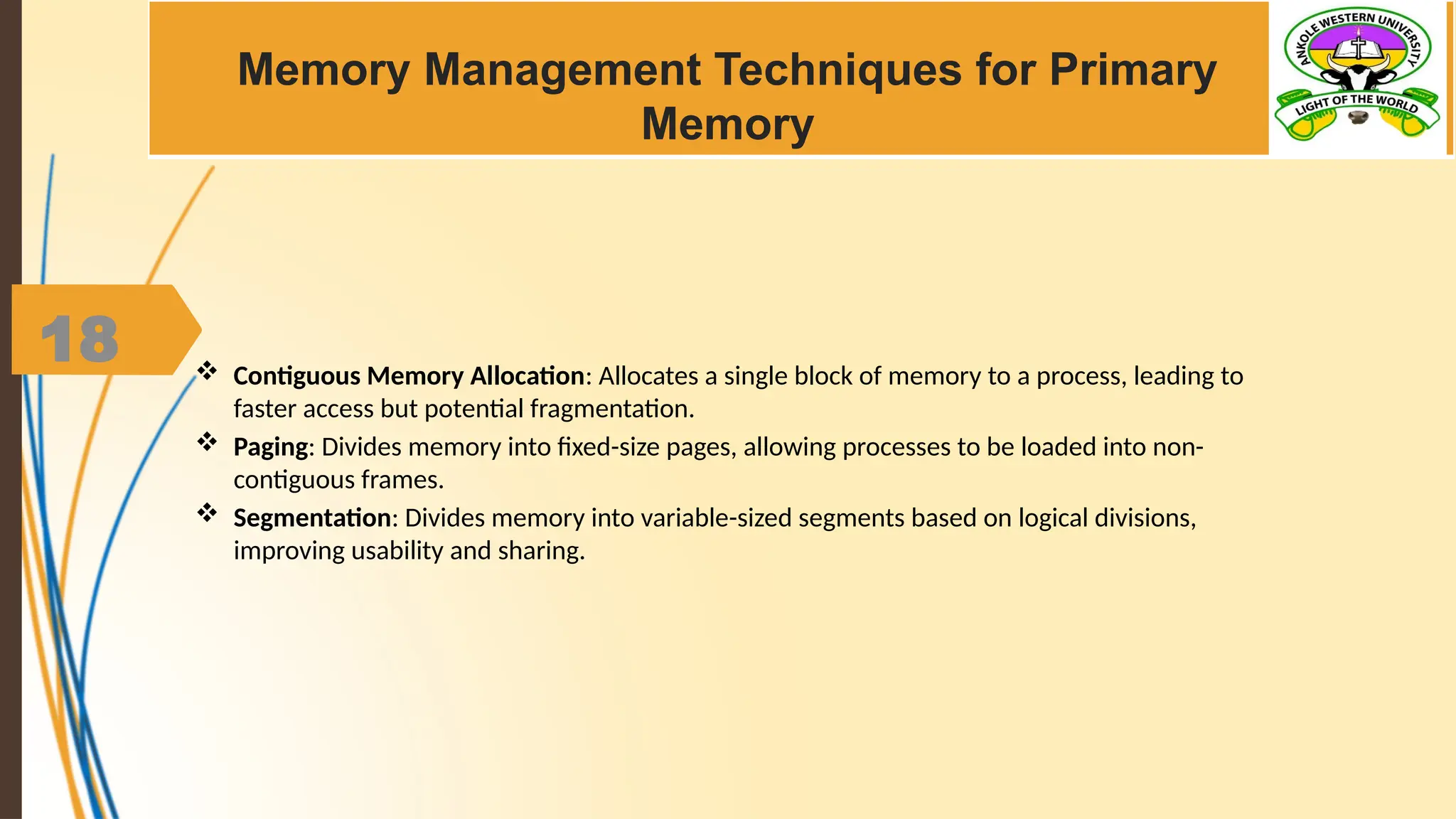 18
Memory Management Techniques for Primary
Memory
 Contiguous Memory Allocation: Allocates a single block of memory to a process, leading to
faster access but potential fragmentation.
 Paging: Divides memory into fixed-size pages, allowing processes to be loaded into non-
contiguous frames.
 Segmentation: Divides memory into variable-sized segments based on logical divisions,
improving usability and sharing.
 