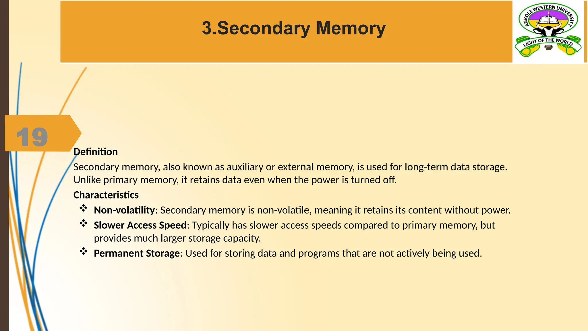 19
3.Secondary Memory
Definition
Secondary memory, also known as auxiliary or external memory, is used for long-term data storage.
Unlike primary memory, it retains data even when the power is turned off.
Characteristics
 Non-volatility: Secondary memory is non-volatile, meaning it retains its content without power.
 Slower Access Speed: Typically has slower access speeds compared to primary memory, but
provides much larger storage capacity.
 Permanent Storage: Used for storing data and programs that are not actively being used.
 
