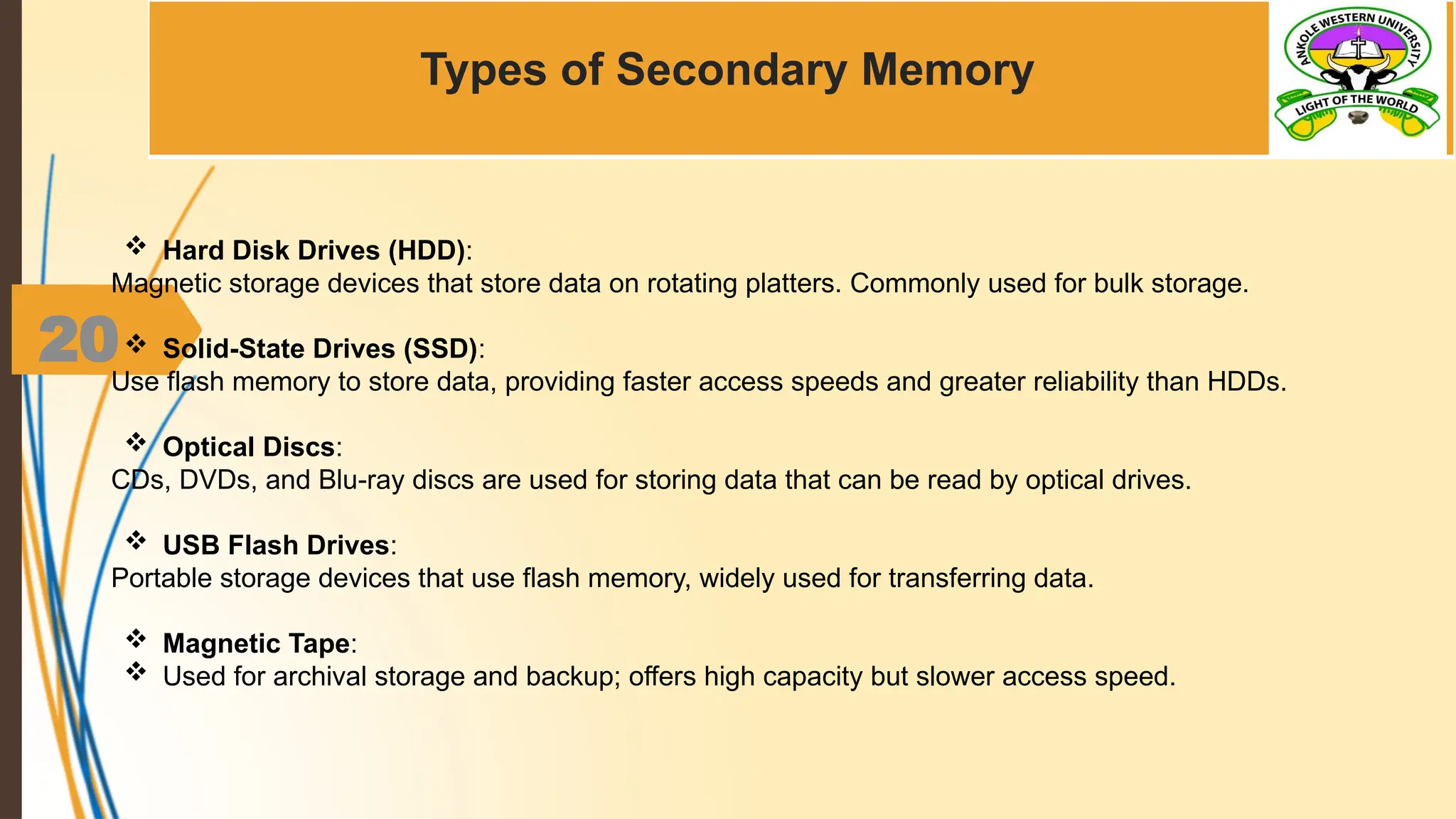 20
Types of Secondary Memory
 Hard Disk Drives (HDD):
Magnetic storage devices that store data on rotating platters. Commonly used for bulk storage.
 Solid-State Drives (SSD):
Use flash memory to store data, providing faster access speeds and greater reliability than HDDs.
 Optical Discs:
CDs, DVDs, and Blu-ray discs are used for storing data that can be read by optical drives.
 USB Flash Drives:
Portable storage devices that use flash memory, widely used for transferring data.
 Magnetic Tape:
 Used for archival storage and backup; offers high capacity but slower access speed.
 