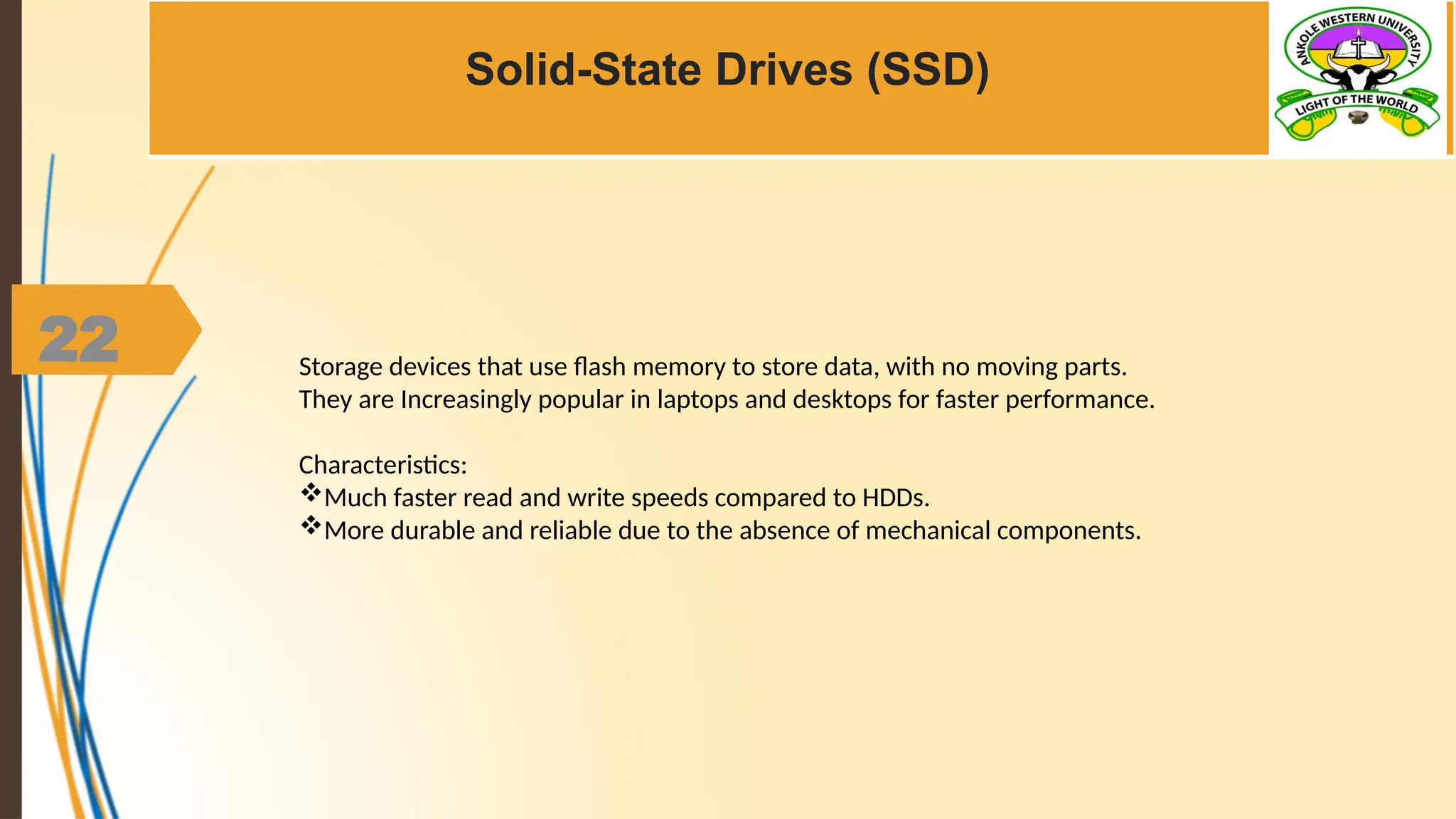 22
Solid-State Drives (SSD)
Storage devices that use flash memory to store data, with no moving parts.
They are Increasingly popular in laptops and desktops for faster performance.
Characteristics:
Much faster read and write speeds compared to HDDs.
More durable and reliable due to the absence of mechanical components.
 