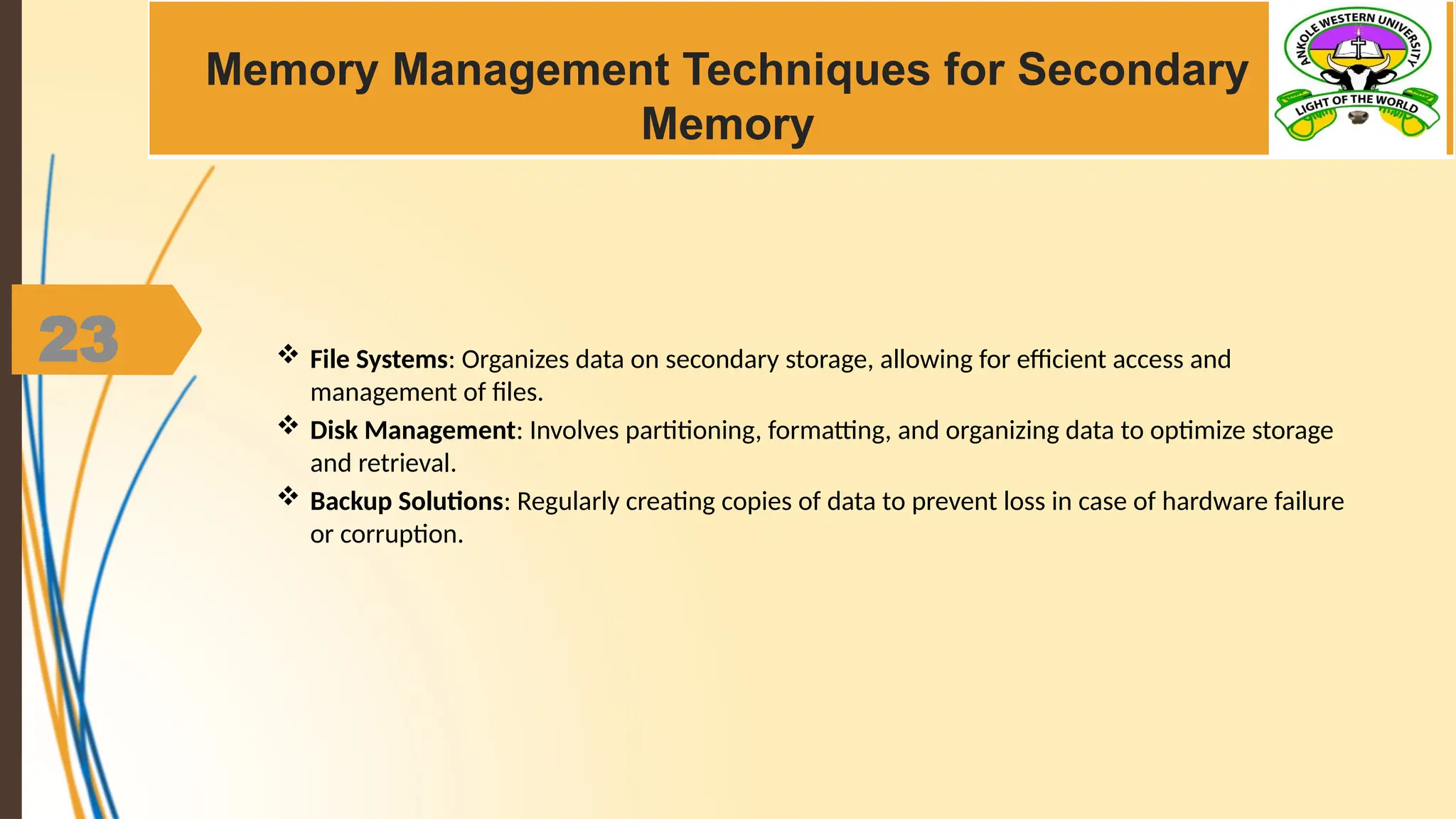 23
Memory Management Techniques for Secondary
Memory
 File Systems: Organizes data on secondary storage, allowing for efficient access and
management of files.
 Disk Management: Involves partitioning, formatting, and organizing data to optimize storage
and retrieval.
 Backup Solutions: Regularly creating copies of data to prevent loss in case of hardware failure
or corruption.
 