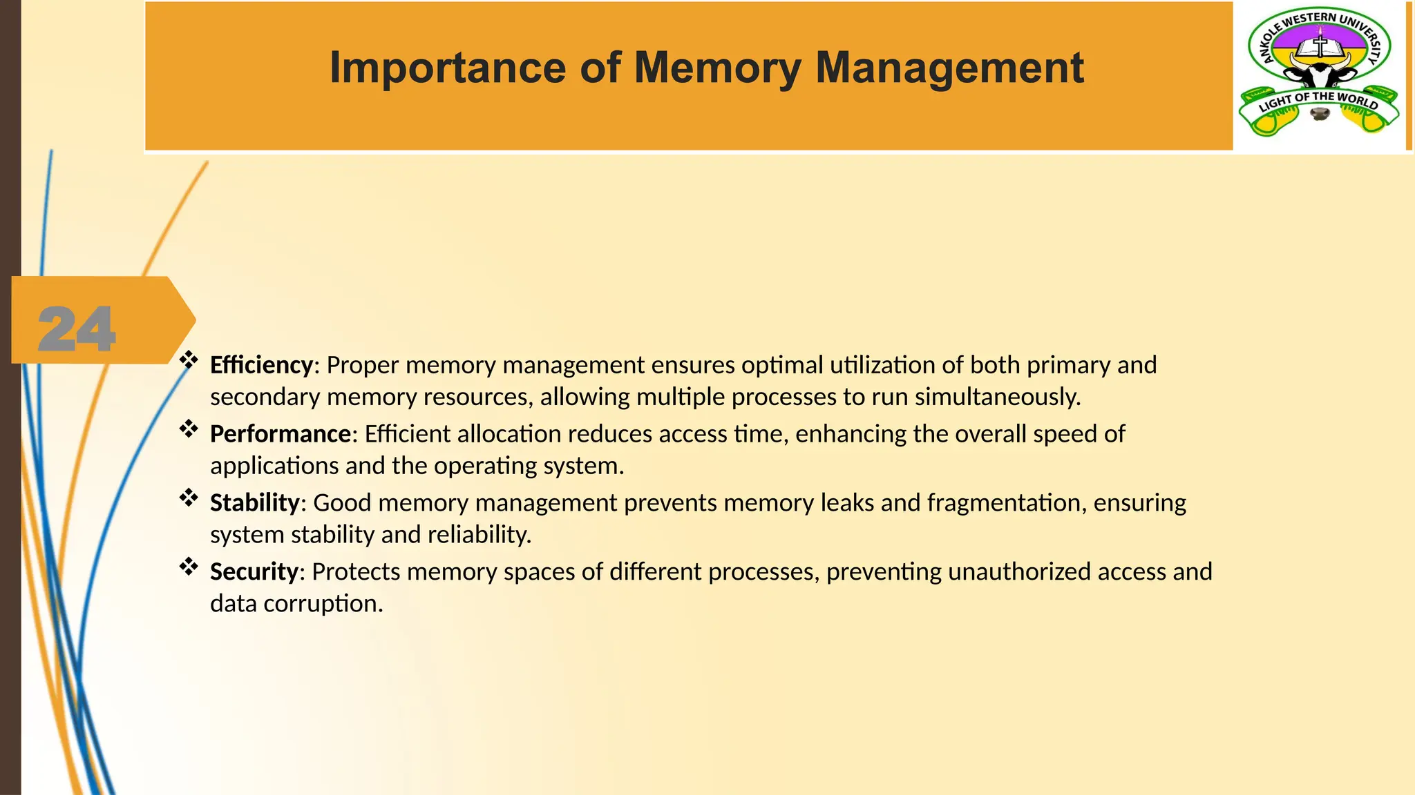 24
Importance of Memory Management
 Efficiency: Proper memory management ensures optimal utilization of both primary and
secondary memory resources, allowing multiple processes to run simultaneously.
 Performance: Efficient allocation reduces access time, enhancing the overall speed of
applications and the operating system.
 Stability: Good memory management prevents memory leaks and fragmentation, ensuring
system stability and reliability.
 Security: Protects memory spaces of different processes, preventing unauthorized access and
data corruption.
 