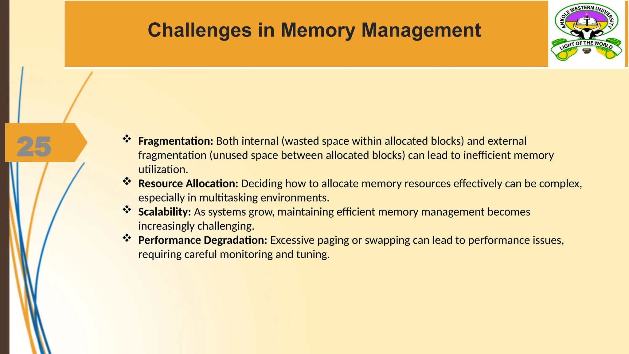 25
Challenges in Memory Management
 Fragmentation: Both internal (wasted space within allocated blocks) and external
fragmentation (unused space between allocated blocks) can lead to inefficient memory
utilization.
 Resource Allocation: Deciding how to allocate memory resources effectively can be complex,
especially in multitasking environments.
 Scalability: As systems grow, maintaining efficient memory management becomes
increasingly challenging.
 Performance Degradation: Excessive paging or swapping can lead to performance issues,
requiring careful monitoring and tuning.
 