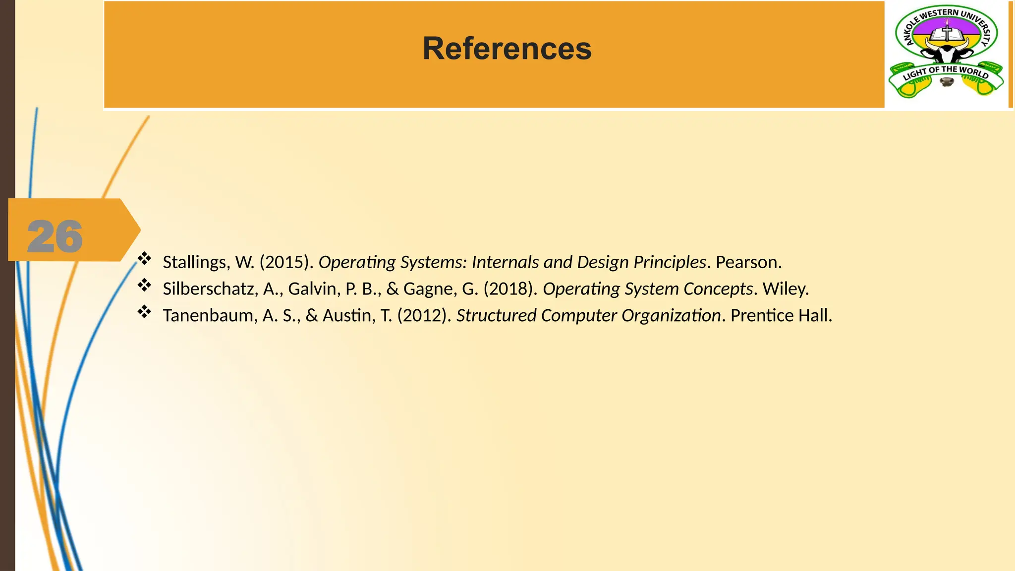 26
References
 Stallings, W. (2015). Operating Systems: Internals and Design Principles. Pearson.
 Silberschatz, A., Galvin, P. B., & Gagne, G. (2018). Operating System Concepts. Wiley.
 Tanenbaum, A. S., & Austin, T. (2012). Structured Computer Organization. Prentice Hall.
 