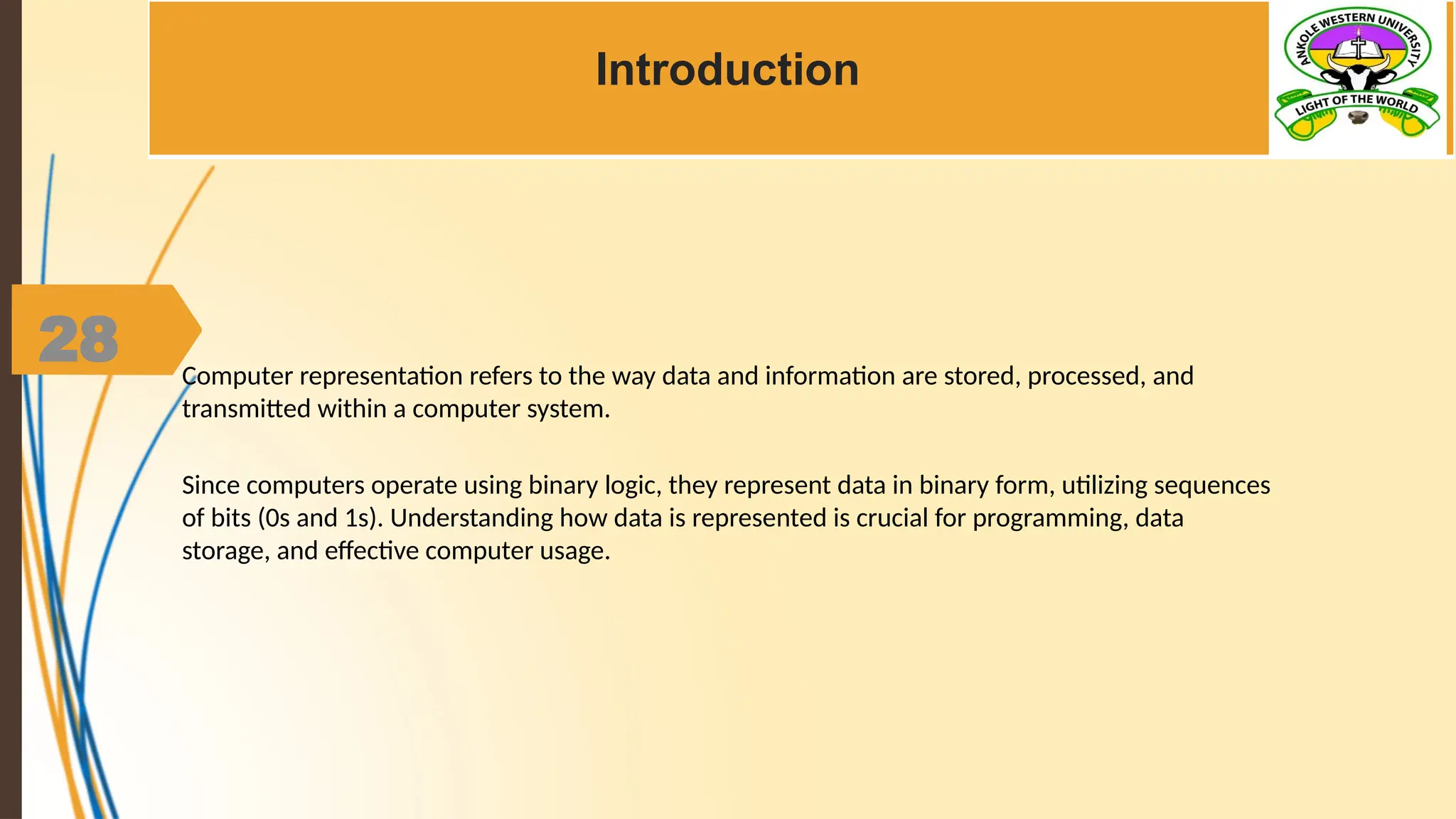 28
Introduction
Computer representation refers to the way data and information are stored, processed, and
transmitted within a computer system.
Since computers operate using binary logic, they represent data in binary form, utilizing sequences
of bits (0s and 1s). Understanding how data is represented is crucial for programming, data
storage, and effective computer usage.
 