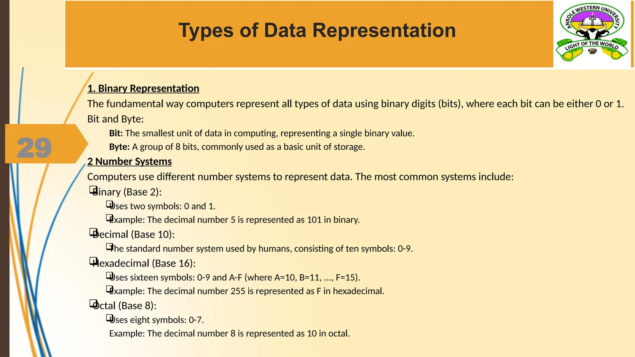 29
Types of Data Representation
1. Binary Representation
The fundamental way computers represent all types of data using binary digits (bits), where each bit can be either 0 or 1.
Bit and Byte:
Bit: The smallest unit of data in computing, representing a single binary value.
Byte: A group of 8 bits, commonly used as a basic unit of storage.
2 Number Systems
Computers use different number systems to represent data. The most common systems include:

Binary (Base 2):

Uses two symbols: 0 and 1.

Example: The decimal number 5 is represented as 101 in binary.

Decimal (Base 10):

The standard number system used by humans, consisting of ten symbols: 0-9.

Hexadecimal (Base 16):

Uses sixteen symbols: 0-9 and A-F (where A=10, B=11, ..., F=15).

Example: The decimal number 255 is represented as F in hexadecimal.

Octal (Base 8):

Uses eight symbols: 0-7.
Example: The decimal number 8 is represented as 10 in octal.
 