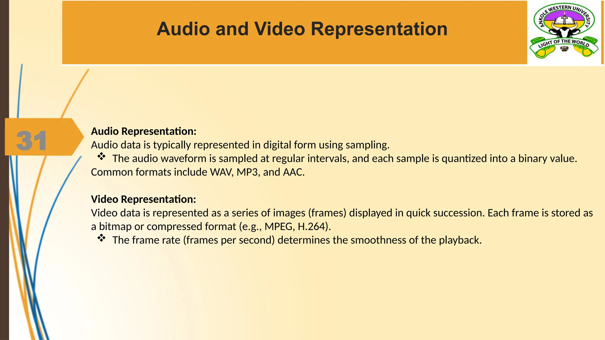 31
Audio and Video Representation
Audio Representation:
Audio data is typically represented in digital form using sampling.
 The audio waveform is sampled at regular intervals, and each sample is quantized into a binary value.
Common formats include WAV, MP3, and AAC.
Video Representation:
Video data is represented as a series of images (frames) displayed in quick succession. Each frame is stored as
a bitmap or compressed format (e.g., MPEG, H.264).
 The frame rate (frames per second) determines the smoothness of the playback.
 