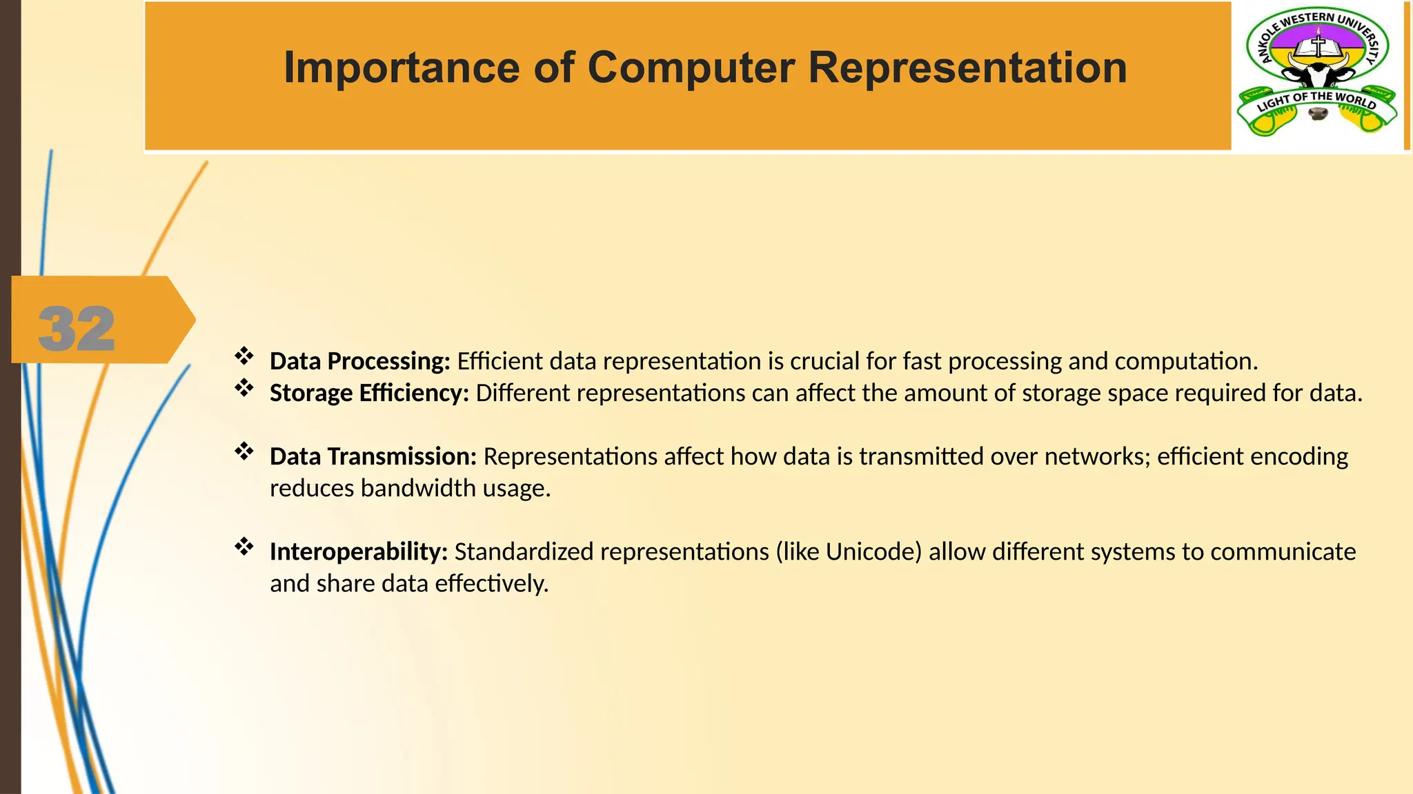 32
Importance of Computer Representation
 Data Processing: Efficient data representation is crucial for fast processing and computation.
 Storage Efficiency: Different representations can affect the amount of storage space required for data.
 Data Transmission: Representations affect how data is transmitted over networks; efficient encoding
reduces bandwidth usage.
 Interoperability: Standardized representations (like Unicode) allow different systems to communicate
and share data effectively.
 