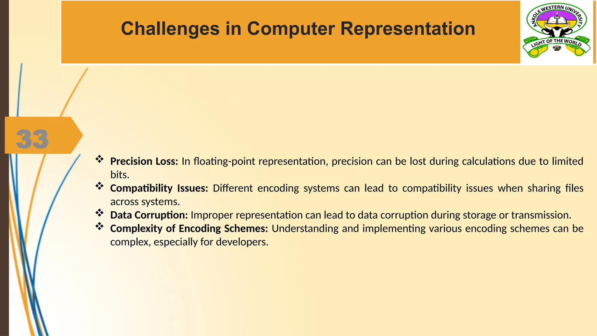 33
Challenges in Computer Representation
 Precision Loss: In floating-point representation, precision can be lost during calculations due to limited
bits.
 Compatibility Issues: Different encoding systems can lead to compatibility issues when sharing files
across systems.
 Data Corruption: Improper representation can lead to data corruption during storage or transmission.
 Complexity of Encoding Schemes: Understanding and implementing various encoding schemes can be
complex, especially for developers.
 