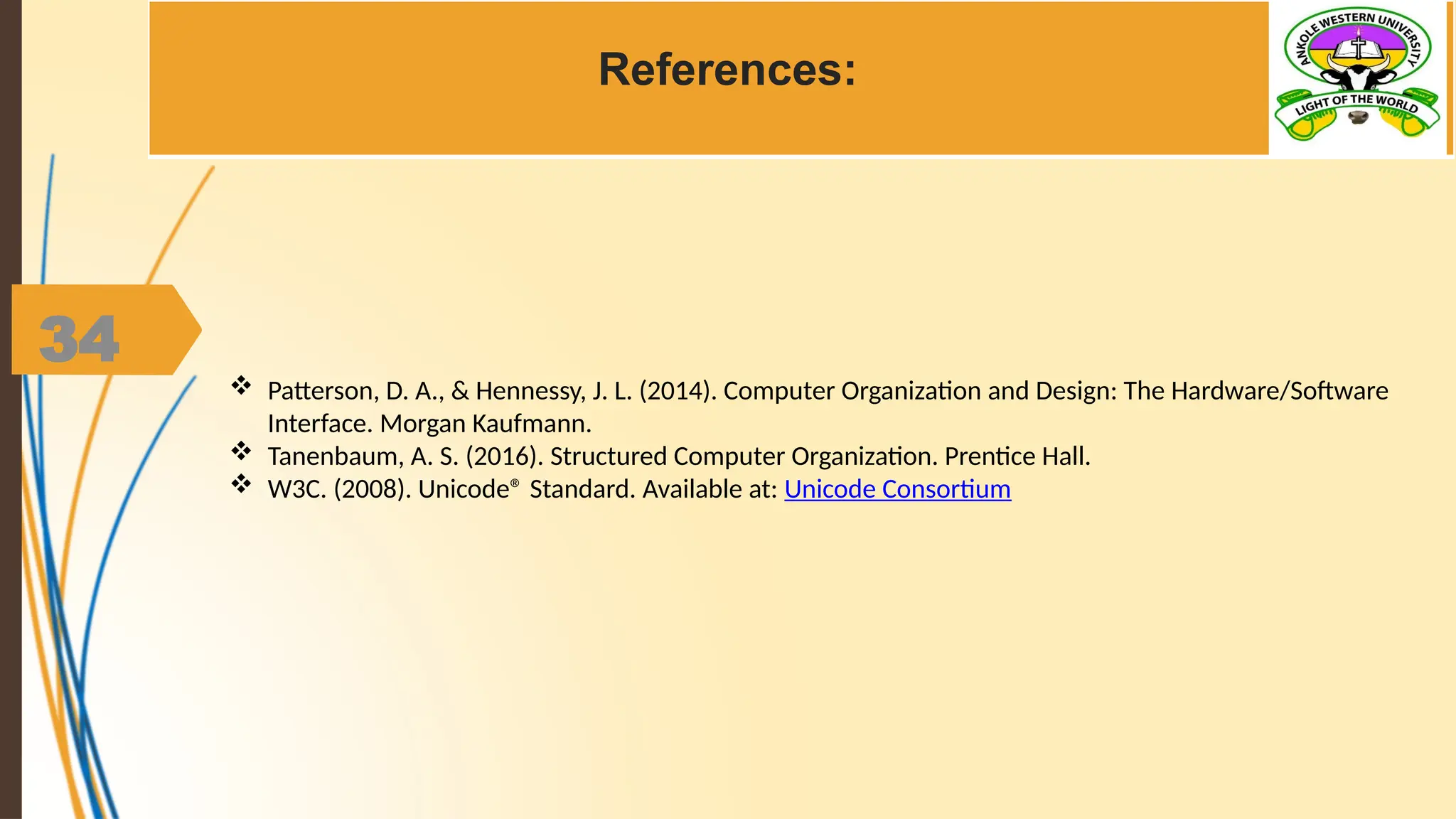 34
References:
 Patterson, D. A., & Hennessy, J. L. (2014). Computer Organization and Design: The Hardware/Software
Interface. Morgan Kaufmann.
 Tanenbaum, A. S. (2016). Structured Computer Organization. Prentice Hall.
 W3C. (2008). Unicode® Standard. Available at: Unicode Consortium
 