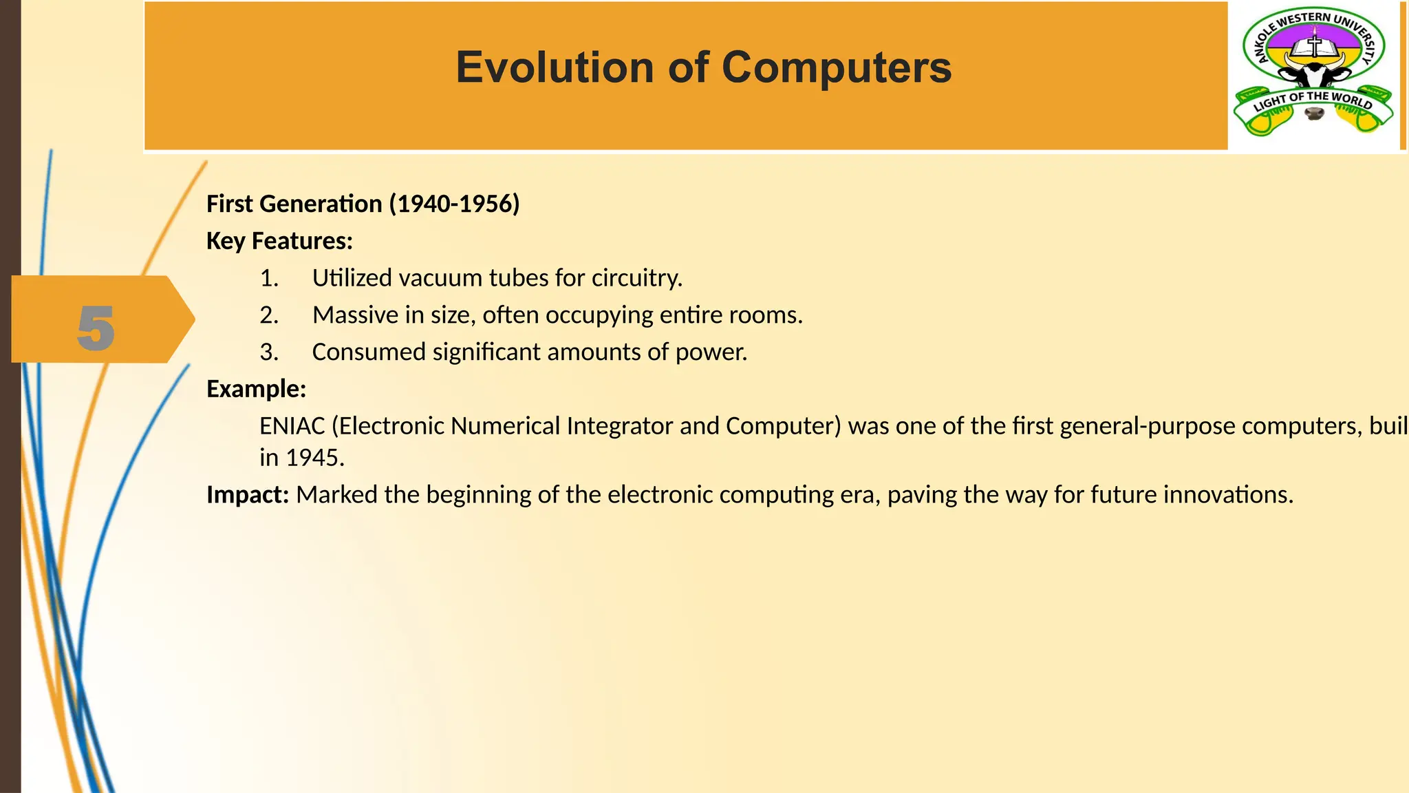 5
Evolution of Computers
First Generation (1940-1956)
Key Features:
1. Utilized vacuum tubes for circuitry.
2. Massive in size, often occupying entire rooms.
3. Consumed significant amounts of power.
Example:
ENIAC (Electronic Numerical Integrator and Computer) was one of the first general-purpose computers, built
in 1945.
Impact: Marked the beginning of the electronic computing era, paving the way for future innovations.
 