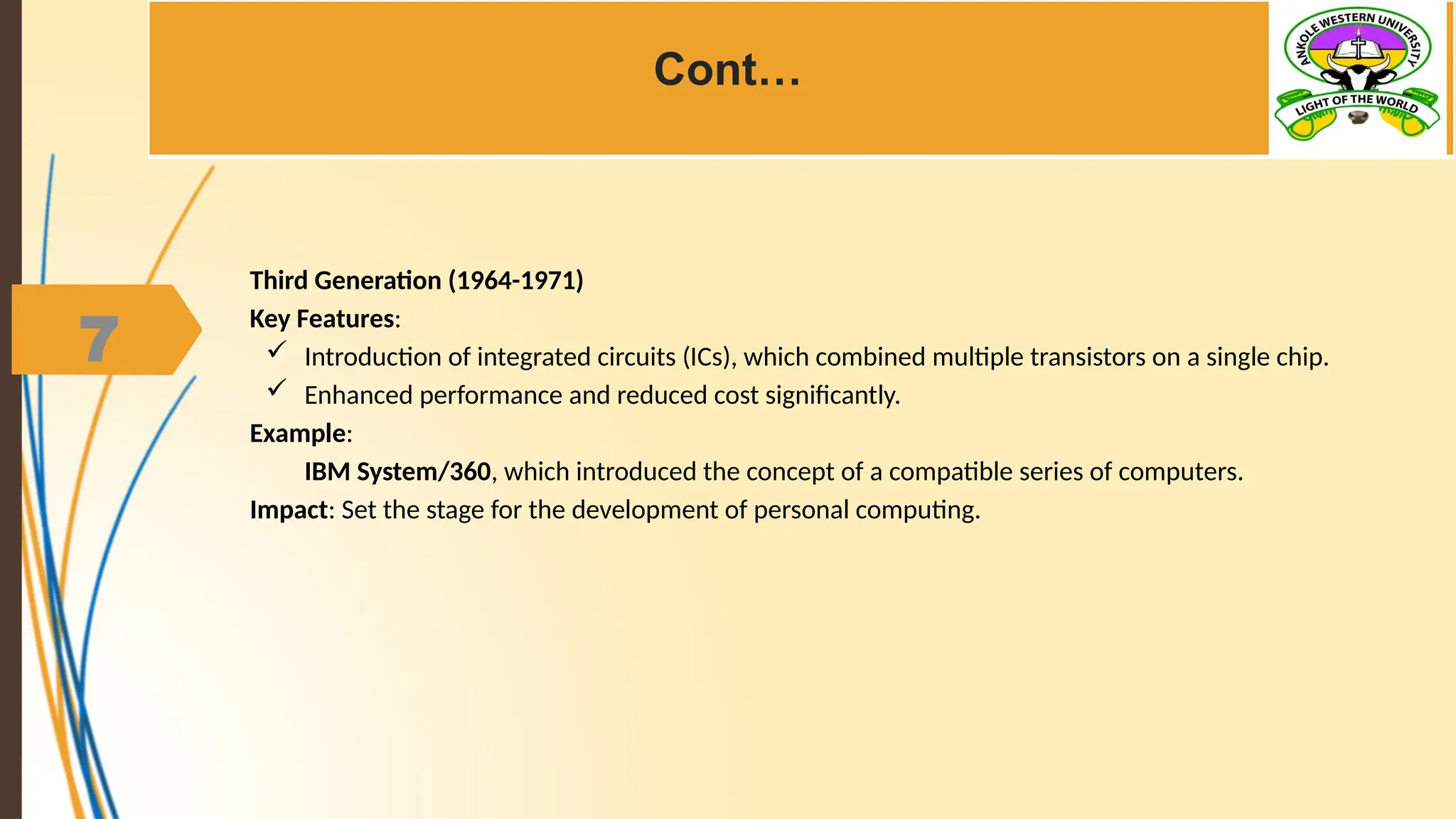 7
Cont…
Third Generation (1964-1971)
Key Features:
 Introduction of integrated circuits (ICs), which combined multiple transistors on a single chip.
 Enhanced performance and reduced cost significantly.
Example:
IBM System/360, which introduced the concept of a compatible series of computers.
Impact: Set the stage for the development of personal computing.
 